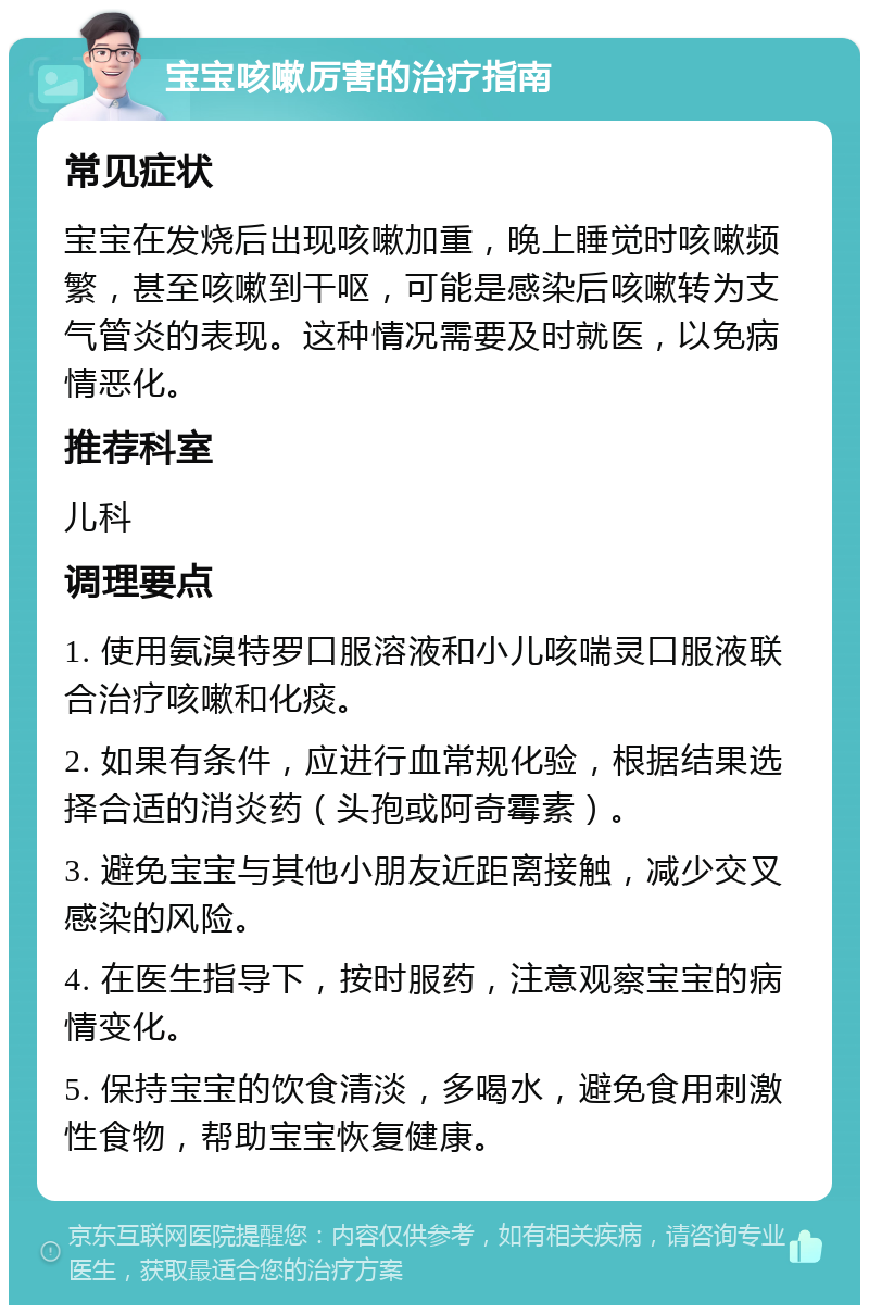 宝宝咳嗽厉害的治疗指南 常见症状 宝宝在发烧后出现咳嗽加重，晚上睡觉时咳嗽频繁，甚至咳嗽到干呕，可能是感染后咳嗽转为支气管炎的表现。这种情况需要及时就医，以免病情恶化。 推荐科室 儿科 调理要点 1. 使用氨溴特罗口服溶液和小儿咳喘灵口服液联合治疗咳嗽和化痰。 2. 如果有条件，应进行血常规化验，根据结果选择合适的消炎药（头孢或阿奇霉素）。 3. 避免宝宝与其他小朋友近距离接触，减少交叉感染的风险。 4. 在医生指导下，按时服药，注意观察宝宝的病情变化。 5. 保持宝宝的饮食清淡，多喝水，避免食用刺激性食物，帮助宝宝恢复健康。