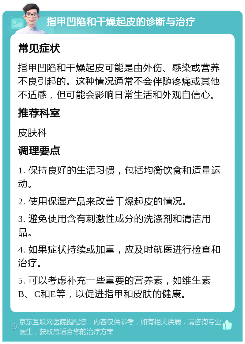 指甲凹陷和干燥起皮的诊断与治疗 常见症状 指甲凹陷和干燥起皮可能是由外伤、感染或营养不良引起的。这种情况通常不会伴随疼痛或其他不适感，但可能会影响日常生活和外观自信心。 推荐科室 皮肤科 调理要点 1. 保持良好的生活习惯，包括均衡饮食和适量运动。 2. 使用保湿产品来改善干燥起皮的情况。 3. 避免使用含有刺激性成分的洗涤剂和清洁用品。 4. 如果症状持续或加重，应及时就医进行检查和治疗。 5. 可以考虑补充一些重要的营养素，如维生素B、C和E等，以促进指甲和皮肤的健康。