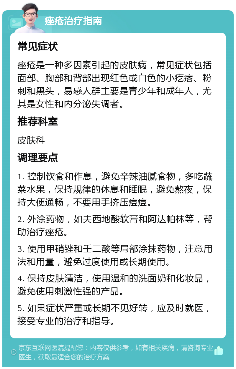 痤疮治疗指南 常见症状 痤疮是一种多因素引起的皮肤病，常见症状包括面部、胸部和背部出现红色或白色的小疙瘩、粉刺和黑头，易感人群主要是青少年和成年人，尤其是女性和内分泌失调者。 推荐科室 皮肤科 调理要点 1. 控制饮食和作息，避免辛辣油腻食物，多吃蔬菜水果，保持规律的休息和睡眠，避免熬夜，保持大便通畅，不要用手挤压痘痘。 2. 外涂药物，如夫西地酸软膏和阿达帕林等，帮助治疗痤疮。 3. 使用甲硝锉和壬二酸等局部涂抹药物，注意用法和用量，避免过度使用或长期使用。 4. 保持皮肤清洁，使用温和的洗面奶和化妆品，避免使用刺激性强的产品。 5. 如果症状严重或长期不见好转，应及时就医，接受专业的治疗和指导。