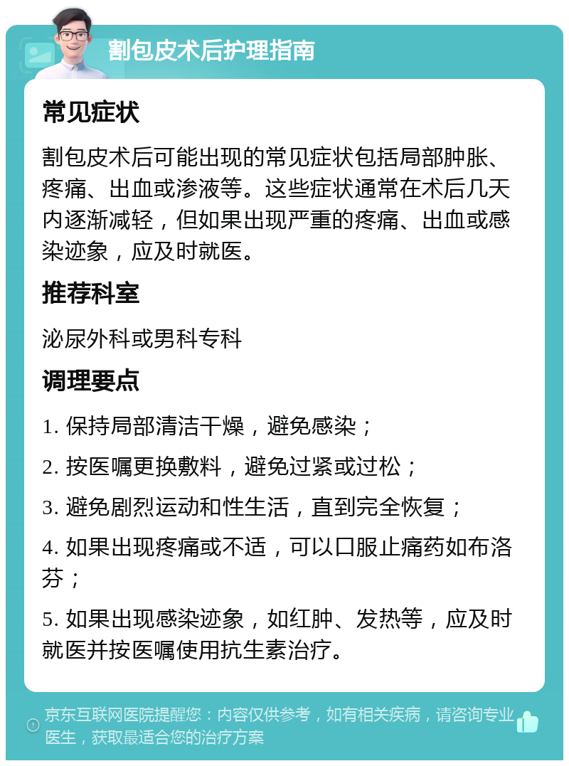 割包皮术后护理指南 常见症状 割包皮术后可能出现的常见症状包括局部肿胀、疼痛、出血或渗液等。这些症状通常在术后几天内逐渐减轻，但如果出现严重的疼痛、出血或感染迹象，应及时就医。 推荐科室 泌尿外科或男科专科 调理要点 1. 保持局部清洁干燥，避免感染； 2. 按医嘱更换敷料，避免过紧或过松； 3. 避免剧烈运动和性生活，直到完全恢复； 4. 如果出现疼痛或不适，可以口服止痛药如布洛芬； 5. 如果出现感染迹象，如红肿、发热等，应及时就医并按医嘱使用抗生素治疗。