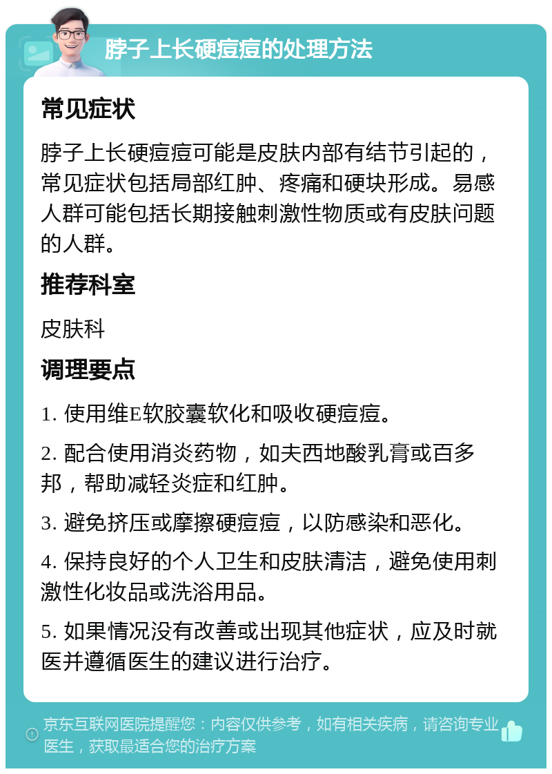 脖子上长硬痘痘的处理方法 常见症状 脖子上长硬痘痘可能是皮肤内部有结节引起的，常见症状包括局部红肿、疼痛和硬块形成。易感人群可能包括长期接触刺激性物质或有皮肤问题的人群。 推荐科室 皮肤科 调理要点 1. 使用维E软胶囊软化和吸收硬痘痘。 2. 配合使用消炎药物，如夫西地酸乳膏或百多邦，帮助减轻炎症和红肿。 3. 避免挤压或摩擦硬痘痘，以防感染和恶化。 4. 保持良好的个人卫生和皮肤清洁，避免使用刺激性化妆品或洗浴用品。 5. 如果情况没有改善或出现其他症状，应及时就医并遵循医生的建议进行治疗。