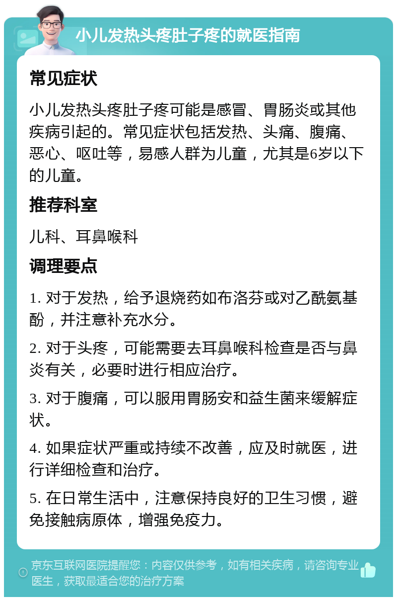 小儿发热头疼肚子疼的就医指南 常见症状 小儿发热头疼肚子疼可能是感冒、胃肠炎或其他疾病引起的。常见症状包括发热、头痛、腹痛、恶心、呕吐等，易感人群为儿童，尤其是6岁以下的儿童。 推荐科室 儿科、耳鼻喉科 调理要点 1. 对于发热，给予退烧药如布洛芬或对乙酰氨基酚，并注意补充水分。 2. 对于头疼，可能需要去耳鼻喉科检查是否与鼻炎有关，必要时进行相应治疗。 3. 对于腹痛，可以服用胃肠安和益生菌来缓解症状。 4. 如果症状严重或持续不改善，应及时就医，进行详细检查和治疗。 5. 在日常生活中，注意保持良好的卫生习惯，避免接触病原体，增强免疫力。