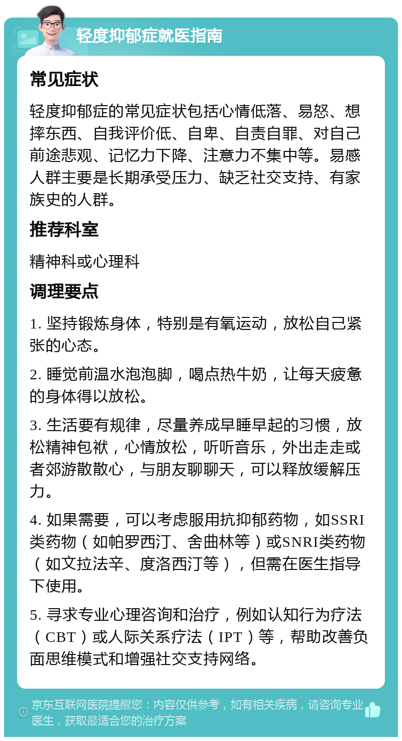 轻度抑郁症就医指南 常见症状 轻度抑郁症的常见症状包括心情低落、易怒、想摔东西、自我评价低、自卑、自责自罪、对自己前途悲观、记忆力下降、注意力不集中等。易感人群主要是长期承受压力、缺乏社交支持、有家族史的人群。 推荐科室 精神科或心理科 调理要点 1. 坚持锻炼身体，特别是有氧运动，放松自己紧张的心态。 2. 睡觉前温水泡泡脚，喝点热牛奶，让每天疲惫的身体得以放松。 3. 生活要有规律，尽量养成早睡早起的习惯，放松精神包袱，心情放松，听听音乐，外出走走或者郊游散散心，与朋友聊聊天，可以释放缓解压力。 4. 如果需要，可以考虑服用抗抑郁药物，如SSRI类药物（如帕罗西汀、舍曲林等）或SNRI类药物（如文拉法辛、度洛西汀等），但需在医生指导下使用。 5. 寻求专业心理咨询和治疗，例如认知行为疗法（CBT）或人际关系疗法（IPT）等，帮助改善负面思维模式和增强社交支持网络。