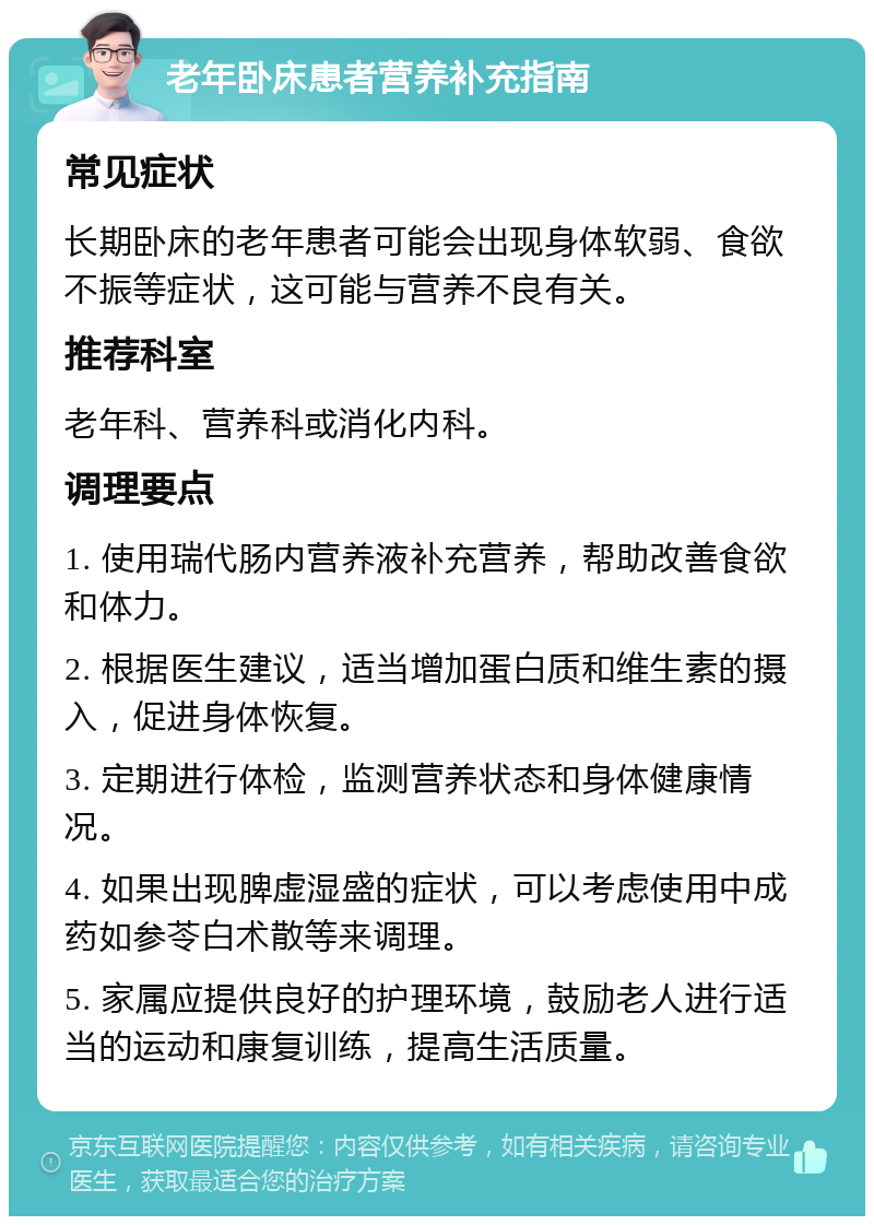 老年卧床患者营养补充指南 常见症状 长期卧床的老年患者可能会出现身体软弱、食欲不振等症状，这可能与营养不良有关。 推荐科室 老年科、营养科或消化内科。 调理要点 1. 使用瑞代肠内营养液补充营养，帮助改善食欲和体力。 2. 根据医生建议，适当增加蛋白质和维生素的摄入，促进身体恢复。 3. 定期进行体检，监测营养状态和身体健康情况。 4. 如果出现脾虚湿盛的症状，可以考虑使用中成药如参苓白术散等来调理。 5. 家属应提供良好的护理环境，鼓励老人进行适当的运动和康复训练，提高生活质量。