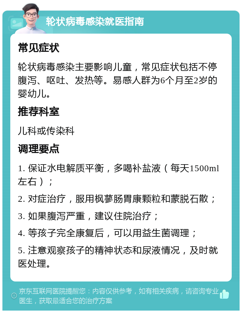 轮状病毒感染就医指南 常见症状 轮状病毒感染主要影响儿童，常见症状包括不停腹泻、呕吐、发热等。易感人群为6个月至2岁的婴幼儿。 推荐科室 儿科或传染科 调理要点 1. 保证水电解质平衡，多喝补盐液（每天1500ml左右）； 2. 对症治疗，服用枫蓼肠胃康颗粒和蒙脱石散； 3. 如果腹泻严重，建议住院治疗； 4. 等孩子完全康复后，可以用益生菌调理； 5. 注意观察孩子的精神状态和尿液情况，及时就医处理。