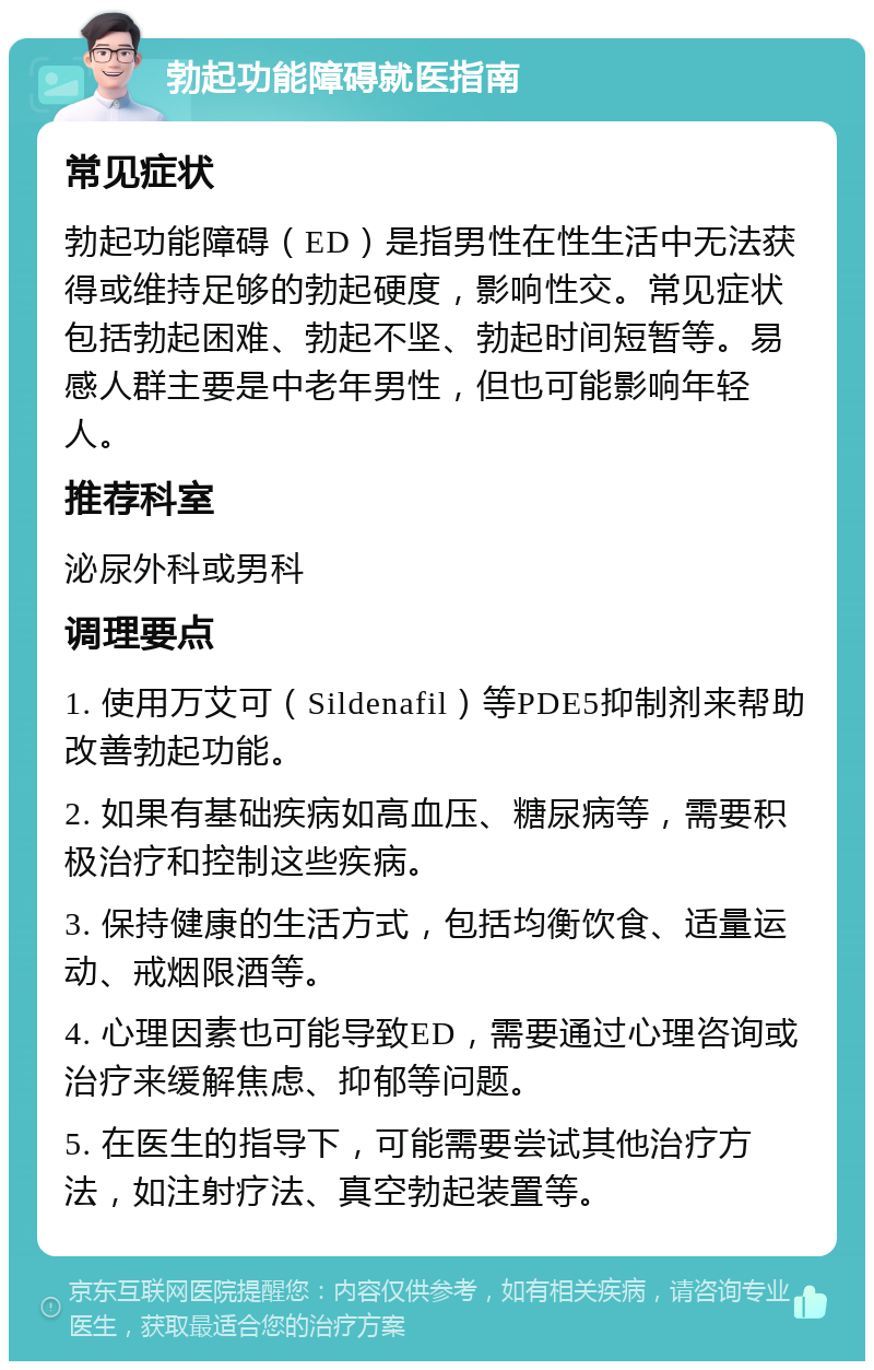 勃起功能障碍就医指南 常见症状 勃起功能障碍（ED）是指男性在性生活中无法获得或维持足够的勃起硬度，影响性交。常见症状包括勃起困难、勃起不坚、勃起时间短暂等。易感人群主要是中老年男性，但也可能影响年轻人。 推荐科室 泌尿外科或男科 调理要点 1. 使用万艾可（Sildenafil）等PDE5抑制剂来帮助改善勃起功能。 2. 如果有基础疾病如高血压、糖尿病等，需要积极治疗和控制这些疾病。 3. 保持健康的生活方式，包括均衡饮食、适量运动、戒烟限酒等。 4. 心理因素也可能导致ED，需要通过心理咨询或治疗来缓解焦虑、抑郁等问题。 5. 在医生的指导下，可能需要尝试其他治疗方法，如注射疗法、真空勃起装置等。