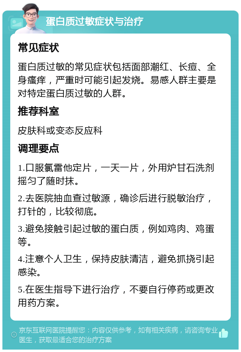 蛋白质过敏症状与治疗 常见症状 蛋白质过敏的常见症状包括面部潮红、长痘、全身瘙痒，严重时可能引起发烧。易感人群主要是对特定蛋白质过敏的人群。 推荐科室 皮肤科或变态反应科 调理要点 1.口服氯雷他定片，一天一片，外用炉甘石洗剂摇匀了随时抹。 2.去医院抽血查过敏源，确诊后进行脱敏治疗，打针的，比较彻底。 3.避免接触引起过敏的蛋白质，例如鸡肉、鸡蛋等。 4.注意个人卫生，保持皮肤清洁，避免抓挠引起感染。 5.在医生指导下进行治疗，不要自行停药或更改用药方案。