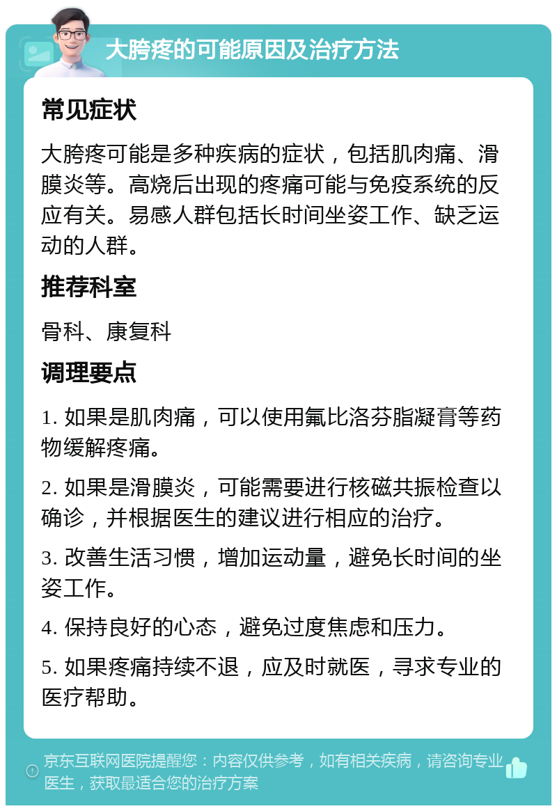 大胯疼的可能原因及治疗方法 常见症状 大胯疼可能是多种疾病的症状，包括肌肉痛、滑膜炎等。高烧后出现的疼痛可能与免疫系统的反应有关。易感人群包括长时间坐姿工作、缺乏运动的人群。 推荐科室 骨科、康复科 调理要点 1. 如果是肌肉痛，可以使用氟比洛芬脂凝膏等药物缓解疼痛。 2. 如果是滑膜炎，可能需要进行核磁共振检查以确诊，并根据医生的建议进行相应的治疗。 3. 改善生活习惯，增加运动量，避免长时间的坐姿工作。 4. 保持良好的心态，避免过度焦虑和压力。 5. 如果疼痛持续不退，应及时就医，寻求专业的医疗帮助。