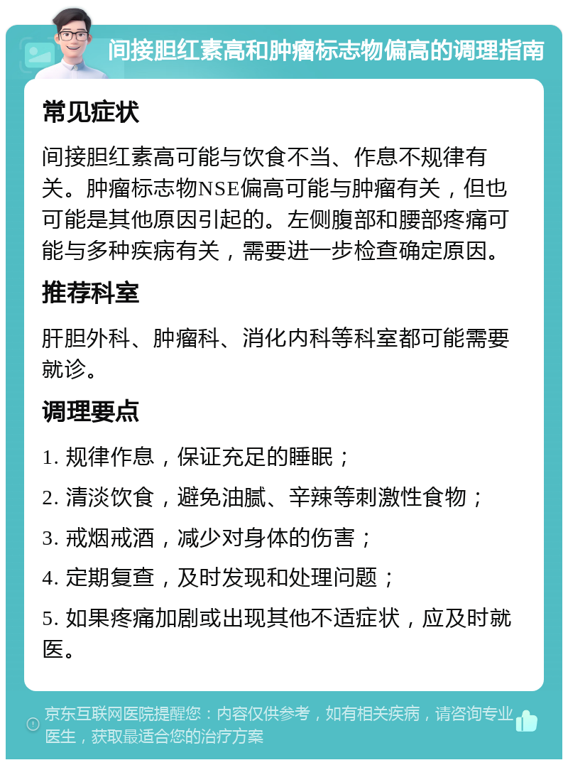 间接胆红素高和肿瘤标志物偏高的调理指南 常见症状 间接胆红素高可能与饮食不当、作息不规律有关。肿瘤标志物NSE偏高可能与肿瘤有关，但也可能是其他原因引起的。左侧腹部和腰部疼痛可能与多种疾病有关，需要进一步检查确定原因。 推荐科室 肝胆外科、肿瘤科、消化内科等科室都可能需要就诊。 调理要点 1. 规律作息，保证充足的睡眠； 2. 清淡饮食，避免油腻、辛辣等刺激性食物； 3. 戒烟戒酒，减少对身体的伤害； 4. 定期复查，及时发现和处理问题； 5. 如果疼痛加剧或出现其他不适症状，应及时就医。