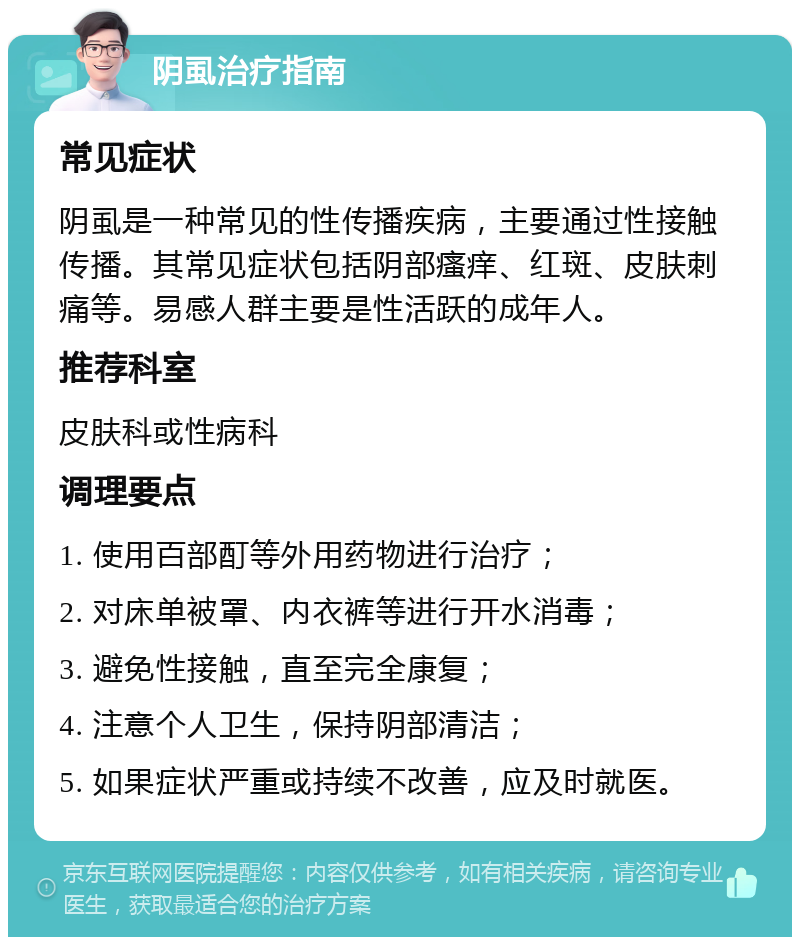 阴虱治疗指南 常见症状 阴虱是一种常见的性传播疾病，主要通过性接触传播。其常见症状包括阴部瘙痒、红斑、皮肤刺痛等。易感人群主要是性活跃的成年人。 推荐科室 皮肤科或性病科 调理要点 1. 使用百部酊等外用药物进行治疗； 2. 对床单被罩、内衣裤等进行开水消毒； 3. 避免性接触，直至完全康复； 4. 注意个人卫生，保持阴部清洁； 5. 如果症状严重或持续不改善，应及时就医。