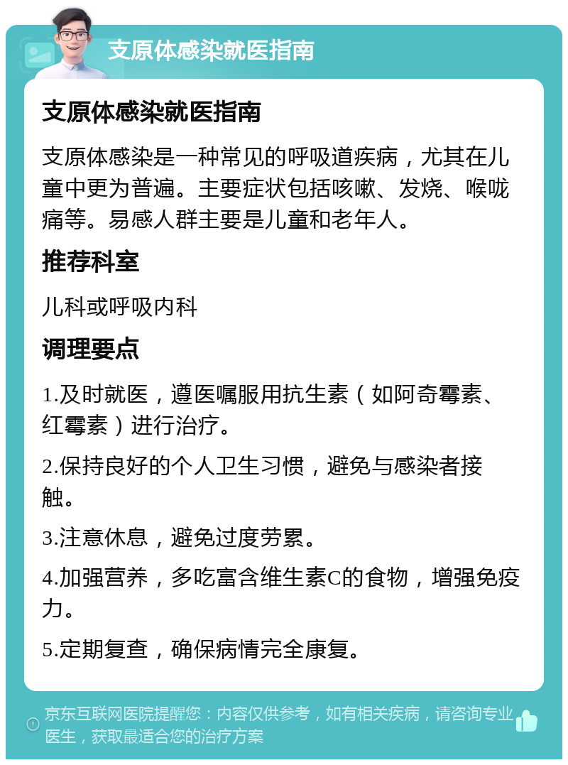 支原体感染就医指南 支原体感染就医指南 支原体感染是一种常见的呼吸道疾病，尤其在儿童中更为普遍。主要症状包括咳嗽、发烧、喉咙痛等。易感人群主要是儿童和老年人。 推荐科室 儿科或呼吸内科 调理要点 1.及时就医，遵医嘱服用抗生素（如阿奇霉素、红霉素）进行治疗。 2.保持良好的个人卫生习惯，避免与感染者接触。 3.注意休息，避免过度劳累。 4.加强营养，多吃富含维生素C的食物，增强免疫力。 5.定期复查，确保病情完全康复。