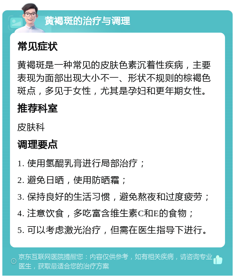 黄褐斑的治疗与调理 常见症状 黄褐斑是一种常见的皮肤色素沉着性疾病，主要表现为面部出现大小不一、形状不规则的棕褐色斑点，多见于女性，尤其是孕妇和更年期女性。 推荐科室 皮肤科 调理要点 1. 使用氢醌乳膏进行局部治疗； 2. 避免日晒，使用防晒霜； 3. 保持良好的生活习惯，避免熬夜和过度疲劳； 4. 注意饮食，多吃富含维生素C和E的食物； 5. 可以考虑激光治疗，但需在医生指导下进行。