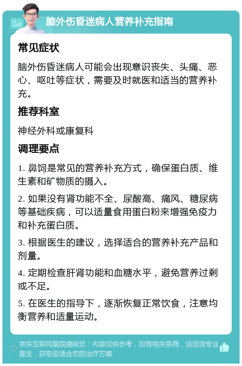 脑外伤昏迷病人营养补充指南 常见症状 脑外伤昏迷病人可能会出现意识丧失、头痛、恶心、呕吐等症状，需要及时就医和适当的营养补充。 推荐科室 神经外科或康复科 调理要点 1. 鼻饲是常见的营养补充方式，确保蛋白质、维生素和矿物质的摄入。 2. 如果没有肾功能不全、尿酸高、痛风、糖尿病等基础疾病，可以适量食用蛋白粉来增强免疫力和补充蛋白质。 3. 根据医生的建议，选择适合的营养补充产品和剂量。 4. 定期检查肝肾功能和血糖水平，避免营养过剩或不足。 5. 在医生的指导下，逐渐恢复正常饮食，注意均衡营养和适量运动。