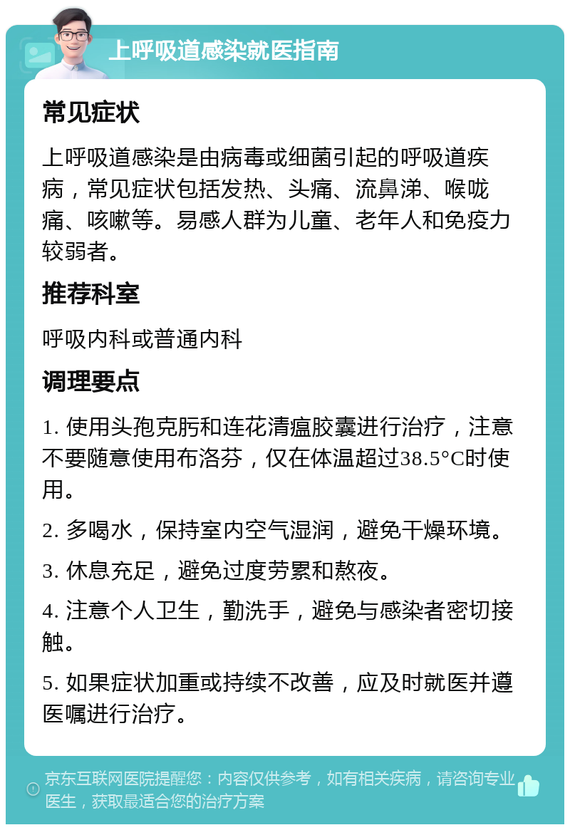 上呼吸道感染就医指南 常见症状 上呼吸道感染是由病毒或细菌引起的呼吸道疾病，常见症状包括发热、头痛、流鼻涕、喉咙痛、咳嗽等。易感人群为儿童、老年人和免疫力较弱者。 推荐科室 呼吸内科或普通内科 调理要点 1. 使用头孢克肟和连花清瘟胶囊进行治疗，注意不要随意使用布洛芬，仅在体温超过38.5°C时使用。 2. 多喝水，保持室内空气湿润，避免干燥环境。 3. 休息充足，避免过度劳累和熬夜。 4. 注意个人卫生，勤洗手，避免与感染者密切接触。 5. 如果症状加重或持续不改善，应及时就医并遵医嘱进行治疗。