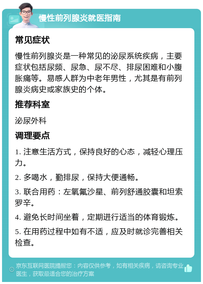 慢性前列腺炎就医指南 常见症状 慢性前列腺炎是一种常见的泌尿系统疾病，主要症状包括尿频、尿急、尿不尽、排尿困难和小腹胀痛等。易感人群为中老年男性，尤其是有前列腺炎病史或家族史的个体。 推荐科室 泌尿外科 调理要点 1. 注意生活方式，保持良好的心态，减轻心理压力。 2. 多喝水，勤排尿，保持大便通畅。 3. 联合用药：左氧氟沙星、前列舒通胶囊和坦索罗辛。 4. 避免长时间坐着，定期进行适当的体育锻炼。 5. 在用药过程中如有不适，应及时就诊完善相关检查。