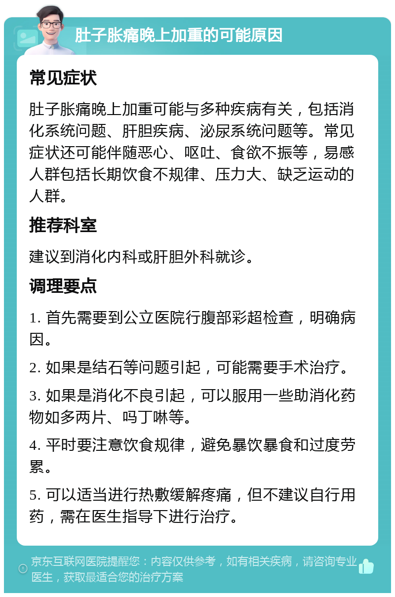 肚子胀痛晚上加重的可能原因 常见症状 肚子胀痛晚上加重可能与多种疾病有关，包括消化系统问题、肝胆疾病、泌尿系统问题等。常见症状还可能伴随恶心、呕吐、食欲不振等，易感人群包括长期饮食不规律、压力大、缺乏运动的人群。 推荐科室 建议到消化内科或肝胆外科就诊。 调理要点 1. 首先需要到公立医院行腹部彩超检查，明确病因。 2. 如果是结石等问题引起，可能需要手术治疗。 3. 如果是消化不良引起，可以服用一些助消化药物如多两片、吗丁啉等。 4. 平时要注意饮食规律，避免暴饮暴食和过度劳累。 5. 可以适当进行热敷缓解疼痛，但不建议自行用药，需在医生指导下进行治疗。