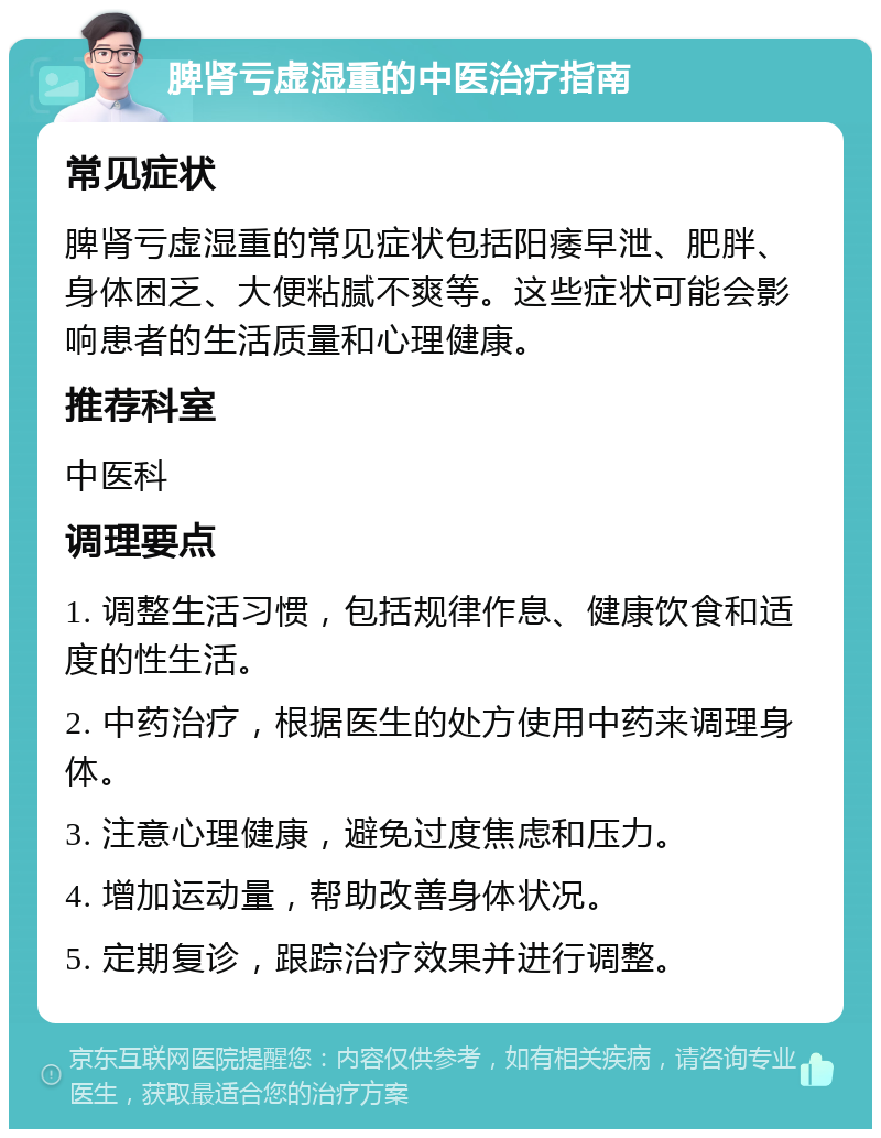 脾肾亏虚湿重的中医治疗指南 常见症状 脾肾亏虚湿重的常见症状包括阳痿早泄、肥胖、身体困乏、大便粘腻不爽等。这些症状可能会影响患者的生活质量和心理健康。 推荐科室 中医科 调理要点 1. 调整生活习惯，包括规律作息、健康饮食和适度的性生活。 2. 中药治疗，根据医生的处方使用中药来调理身体。 3. 注意心理健康，避免过度焦虑和压力。 4. 增加运动量，帮助改善身体状况。 5. 定期复诊，跟踪治疗效果并进行调整。