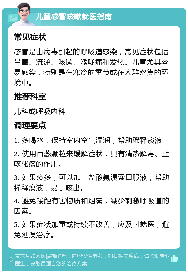 儿童感冒咳嗽就医指南 常见症状 感冒是由病毒引起的呼吸道感染，常见症状包括鼻塞、流涕、咳嗽、喉咙痛和发热。儿童尤其容易感染，特别是在寒冷的季节或在人群密集的环境中。 推荐科室 儿科或呼吸内科 调理要点 1. 多喝水，保持室内空气湿润，帮助稀释痰液。 2. 使用百蕊颗粒来缓解症状，具有清热解毒、止咳化痰的作用。 3. 如果痰多，可以加上盐酸氨溴索口服液，帮助稀释痰液，易于咳出。 4. 避免接触有害物质和烟雾，减少刺激呼吸道的因素。 5. 如果症状加重或持续不改善，应及时就医，避免延误治疗。