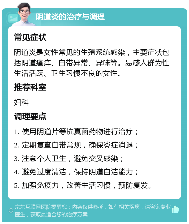 阴道炎的治疗与调理 常见症状 阴道炎是女性常见的生殖系统感染，主要症状包括阴道瘙痒、白带异常、异味等。易感人群为性生活活跃、卫生习惯不良的女性。 推荐科室 妇科 调理要点 1. 使用阴道片等抗真菌药物进行治疗； 2. 定期复查白带常规，确保炎症消退； 3. 注意个人卫生，避免交叉感染； 4. 避免过度清洁，保持阴道自洁能力； 5. 加强免疫力，改善生活习惯，预防复发。