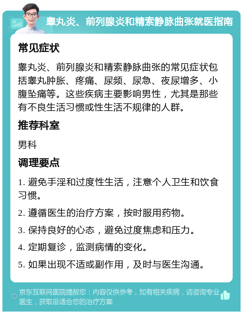 睾丸炎、前列腺炎和精索静脉曲张就医指南 常见症状 睾丸炎、前列腺炎和精索静脉曲张的常见症状包括睾丸肿胀、疼痛、尿频、尿急、夜尿增多、小腹坠痛等。这些疾病主要影响男性，尤其是那些有不良生活习惯或性生活不规律的人群。 推荐科室 男科 调理要点 1. 避免手淫和过度性生活，注意个人卫生和饮食习惯。 2. 遵循医生的治疗方案，按时服用药物。 3. 保持良好的心态，避免过度焦虑和压力。 4. 定期复诊，监测病情的变化。 5. 如果出现不适或副作用，及时与医生沟通。