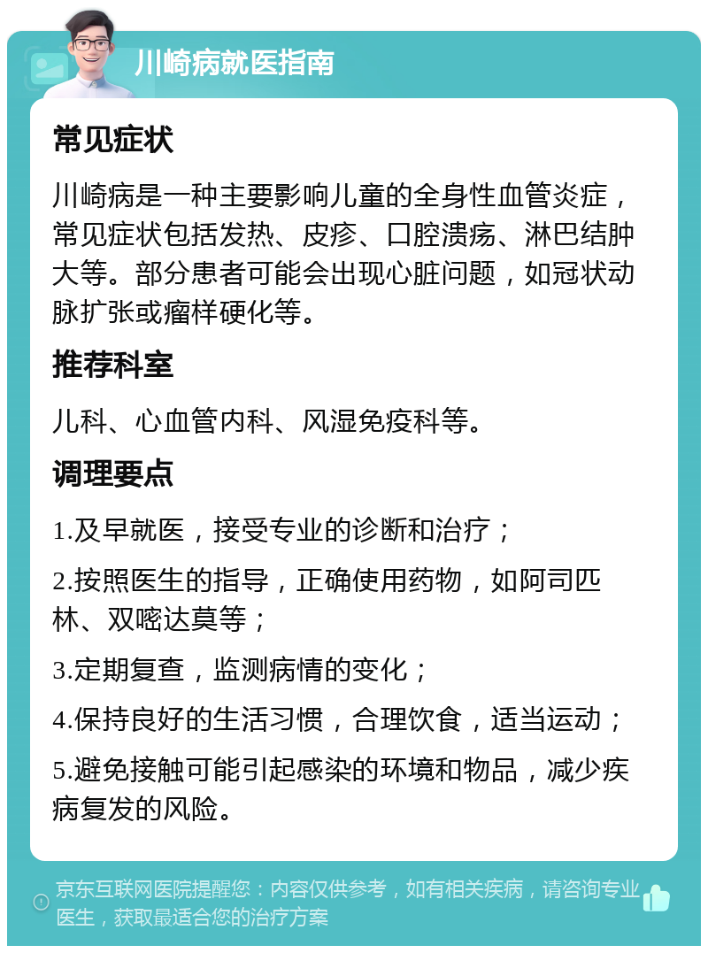 川崎病就医指南 常见症状 川崎病是一种主要影响儿童的全身性血管炎症，常见症状包括发热、皮疹、口腔溃疡、淋巴结肿大等。部分患者可能会出现心脏问题，如冠状动脉扩张或瘤样硬化等。 推荐科室 儿科、心血管内科、风湿免疫科等。 调理要点 1.及早就医，接受专业的诊断和治疗； 2.按照医生的指导，正确使用药物，如阿司匹林、双嘧达莫等； 3.定期复查，监测病情的变化； 4.保持良好的生活习惯，合理饮食，适当运动； 5.避免接触可能引起感染的环境和物品，减少疾病复发的风险。