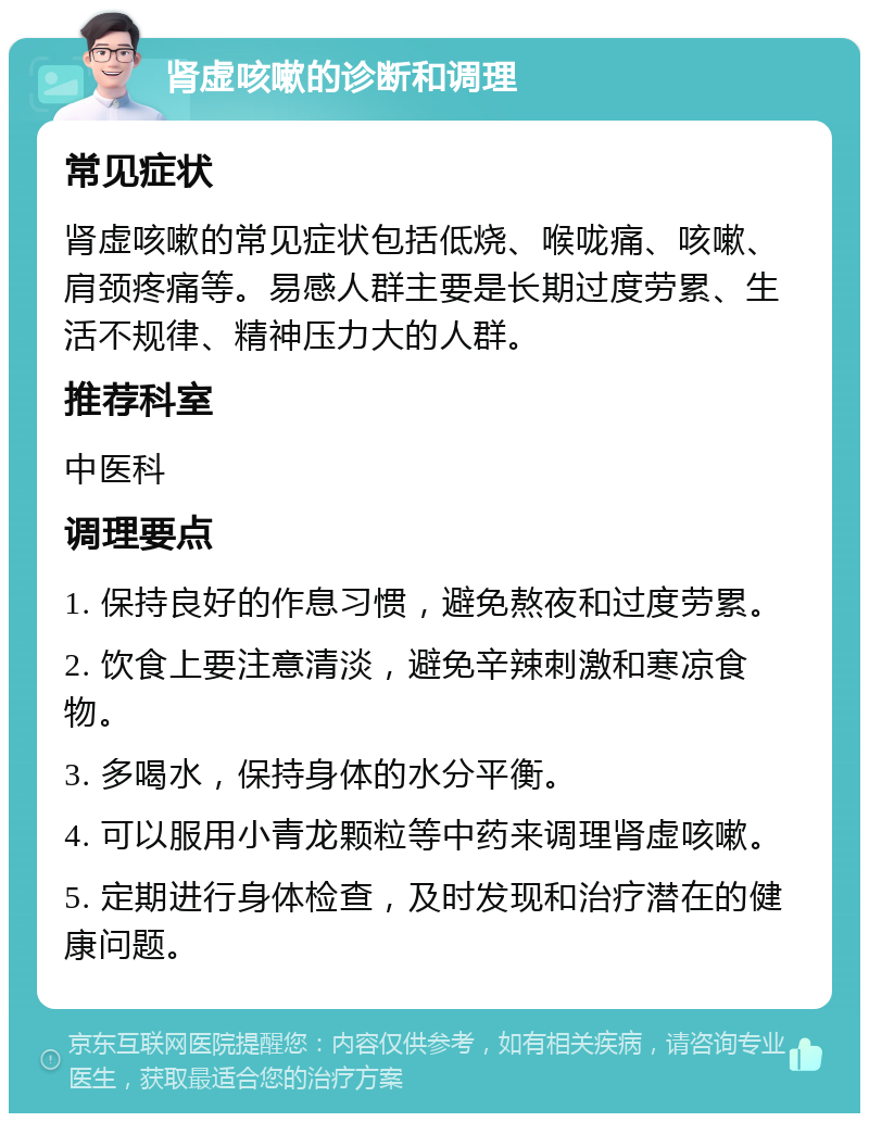 肾虚咳嗽的诊断和调理 常见症状 肾虚咳嗽的常见症状包括低烧、喉咙痛、咳嗽、肩颈疼痛等。易感人群主要是长期过度劳累、生活不规律、精神压力大的人群。 推荐科室 中医科 调理要点 1. 保持良好的作息习惯，避免熬夜和过度劳累。 2. 饮食上要注意清淡，避免辛辣刺激和寒凉食物。 3. 多喝水，保持身体的水分平衡。 4. 可以服用小青龙颗粒等中药来调理肾虚咳嗽。 5. 定期进行身体检查，及时发现和治疗潜在的健康问题。