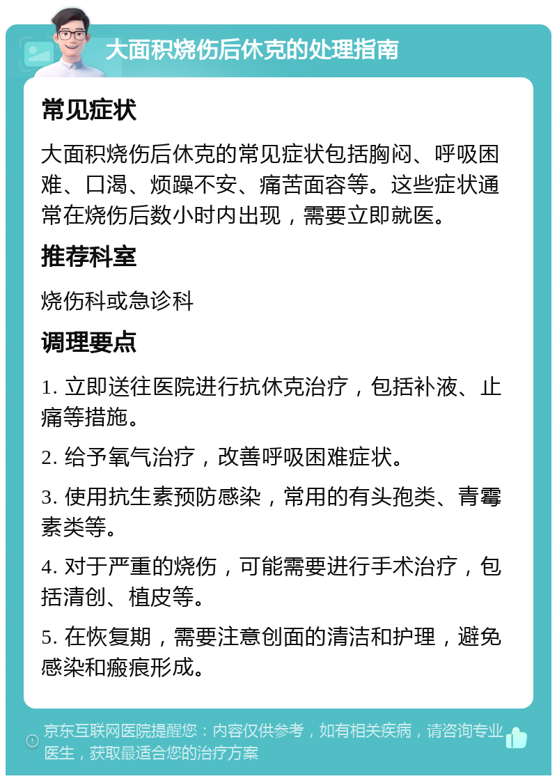 大面积烧伤后休克的处理指南 常见症状 大面积烧伤后休克的常见症状包括胸闷、呼吸困难、口渴、烦躁不安、痛苦面容等。这些症状通常在烧伤后数小时内出现，需要立即就医。 推荐科室 烧伤科或急诊科 调理要点 1. 立即送往医院进行抗休克治疗，包括补液、止痛等措施。 2. 给予氧气治疗，改善呼吸困难症状。 3. 使用抗生素预防感染，常用的有头孢类、青霉素类等。 4. 对于严重的烧伤，可能需要进行手术治疗，包括清创、植皮等。 5. 在恢复期，需要注意创面的清洁和护理，避免感染和瘢痕形成。