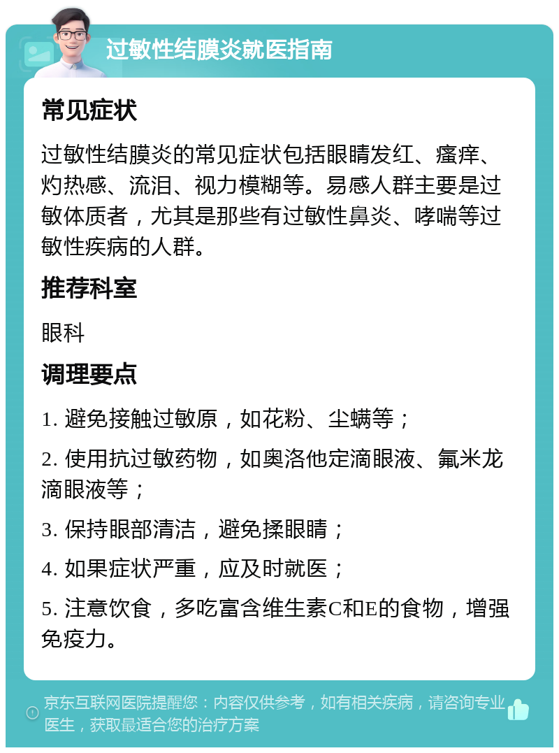 过敏性结膜炎就医指南 常见症状 过敏性结膜炎的常见症状包括眼睛发红、瘙痒、灼热感、流泪、视力模糊等。易感人群主要是过敏体质者，尤其是那些有过敏性鼻炎、哮喘等过敏性疾病的人群。 推荐科室 眼科 调理要点 1. 避免接触过敏原，如花粉、尘螨等； 2. 使用抗过敏药物，如奥洛他定滴眼液、氟米龙滴眼液等； 3. 保持眼部清洁，避免揉眼睛； 4. 如果症状严重，应及时就医； 5. 注意饮食，多吃富含维生素C和E的食物，增强免疫力。