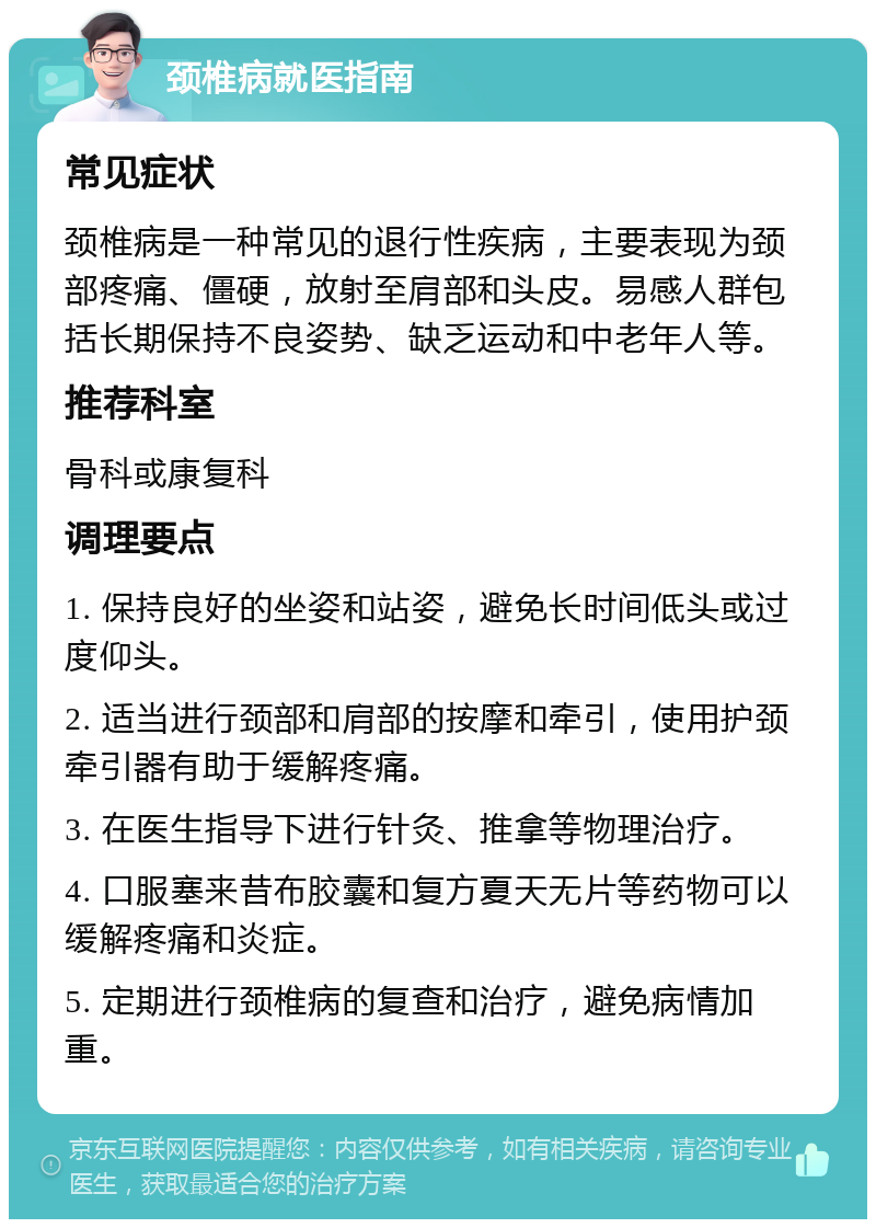 颈椎病就医指南 常见症状 颈椎病是一种常见的退行性疾病，主要表现为颈部疼痛、僵硬，放射至肩部和头皮。易感人群包括长期保持不良姿势、缺乏运动和中老年人等。 推荐科室 骨科或康复科 调理要点 1. 保持良好的坐姿和站姿，避免长时间低头或过度仰头。 2. 适当进行颈部和肩部的按摩和牵引，使用护颈牵引器有助于缓解疼痛。 3. 在医生指导下进行针灸、推拿等物理治疗。 4. 口服塞来昔布胶囊和复方夏天无片等药物可以缓解疼痛和炎症。 5. 定期进行颈椎病的复查和治疗，避免病情加重。