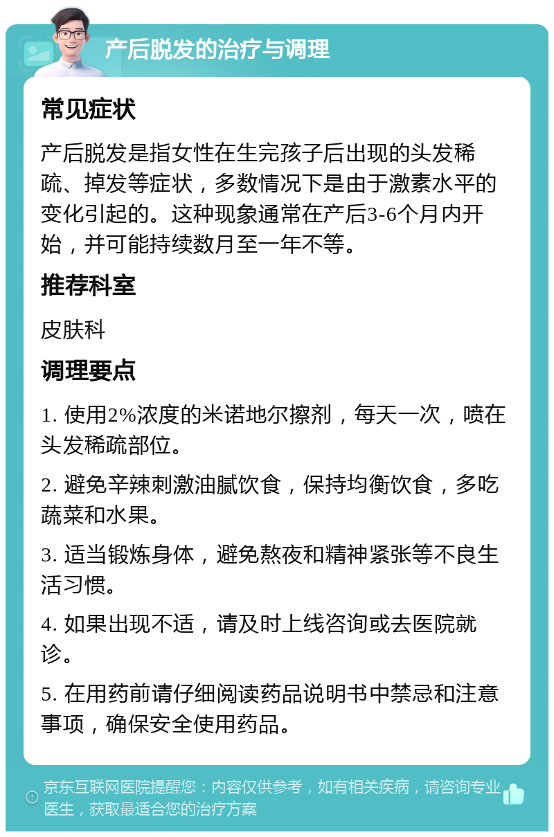 产后脱发的治疗与调理 常见症状 产后脱发是指女性在生完孩子后出现的头发稀疏、掉发等症状，多数情况下是由于激素水平的变化引起的。这种现象通常在产后3-6个月内开始，并可能持续数月至一年不等。 推荐科室 皮肤科 调理要点 1. 使用2%浓度的米诺地尔擦剂，每天一次，喷在头发稀疏部位。 2. 避免辛辣刺激油腻饮食，保持均衡饮食，多吃蔬菜和水果。 3. 适当锻炼身体，避免熬夜和精神紧张等不良生活习惯。 4. 如果出现不适，请及时上线咨询或去医院就诊。 5. 在用药前请仔细阅读药品说明书中禁忌和注意事项，确保安全使用药品。