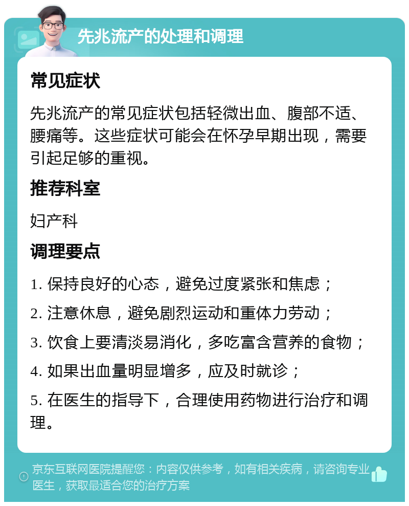 先兆流产的处理和调理 常见症状 先兆流产的常见症状包括轻微出血、腹部不适、腰痛等。这些症状可能会在怀孕早期出现，需要引起足够的重视。 推荐科室 妇产科 调理要点 1. 保持良好的心态，避免过度紧张和焦虑； 2. 注意休息，避免剧烈运动和重体力劳动； 3. 饮食上要清淡易消化，多吃富含营养的食物； 4. 如果出血量明显增多，应及时就诊； 5. 在医生的指导下，合理使用药物进行治疗和调理。