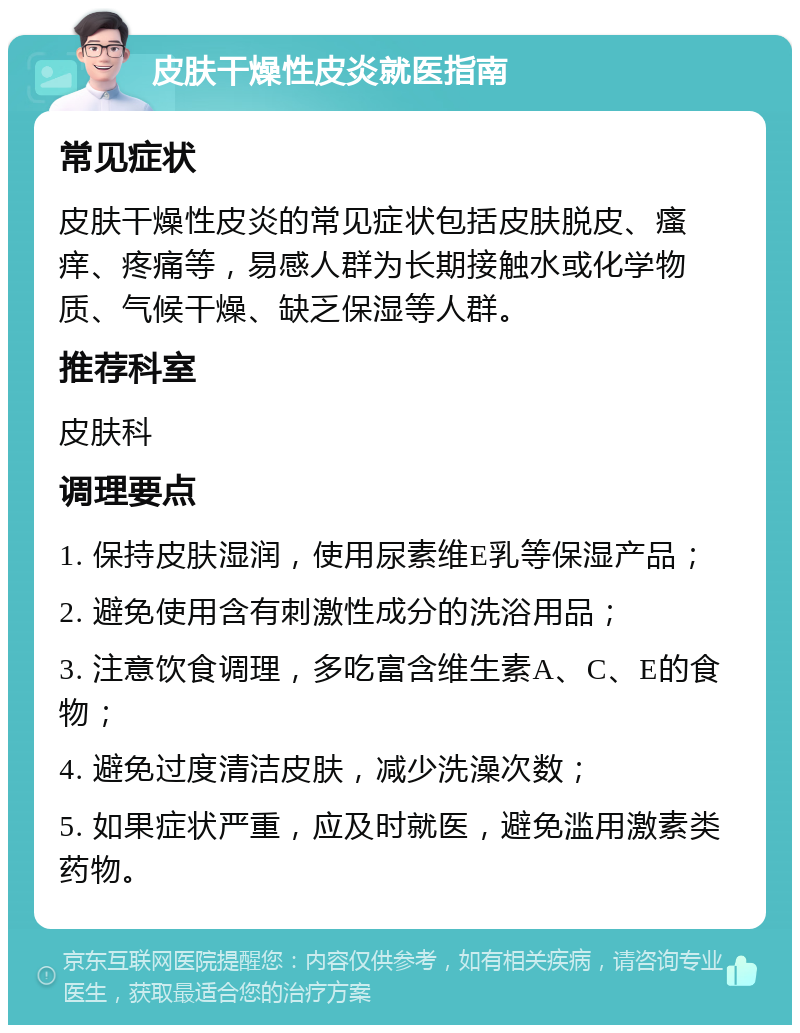 皮肤干燥性皮炎就医指南 常见症状 皮肤干燥性皮炎的常见症状包括皮肤脱皮、瘙痒、疼痛等，易感人群为长期接触水或化学物质、气候干燥、缺乏保湿等人群。 推荐科室 皮肤科 调理要点 1. 保持皮肤湿润，使用尿素维E乳等保湿产品； 2. 避免使用含有刺激性成分的洗浴用品； 3. 注意饮食调理，多吃富含维生素A、C、E的食物； 4. 避免过度清洁皮肤，减少洗澡次数； 5. 如果症状严重，应及时就医，避免滥用激素类药物。