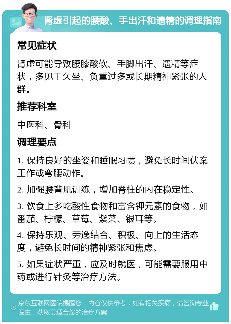 肾虚引起的腰酸、手出汗和遗精的调理指南 常见症状 肾虚可能导致腰膝酸软、手脚出汗、遗精等症状，多见于久坐、负重过多或长期精神紧张的人群。 推荐科室 中医科、骨科 调理要点 1. 保持良好的坐姿和睡眠习惯，避免长时间伏案工作或弯腰动作。 2. 加强腰背肌训练，增加脊柱的内在稳定性。 3. 饮食上多吃酸性食物和富含钾元素的食物，如番茄、柠檬、草莓、紫菜、银耳等。 4. 保持乐观、劳逸结合、积极、向上的生活态度，避免长时间的精神紧张和焦虑。 5. 如果症状严重，应及时就医，可能需要服用中药或进行针灸等治疗方法。