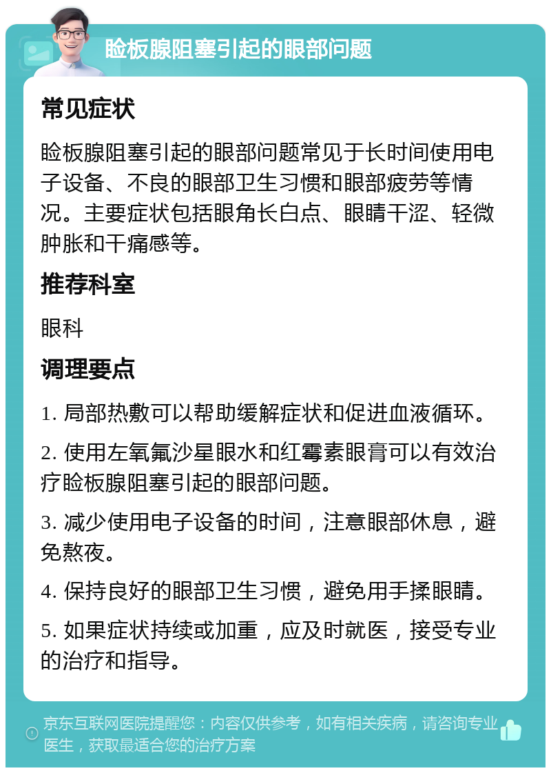 睑板腺阻塞引起的眼部问题 常见症状 睑板腺阻塞引起的眼部问题常见于长时间使用电子设备、不良的眼部卫生习惯和眼部疲劳等情况。主要症状包括眼角长白点、眼睛干涩、轻微肿胀和干痛感等。 推荐科室 眼科 调理要点 1. 局部热敷可以帮助缓解症状和促进血液循环。 2. 使用左氧氟沙星眼水和红霉素眼膏可以有效治疗睑板腺阻塞引起的眼部问题。 3. 减少使用电子设备的时间，注意眼部休息，避免熬夜。 4. 保持良好的眼部卫生习惯，避免用手揉眼睛。 5. 如果症状持续或加重，应及时就医，接受专业的治疗和指导。