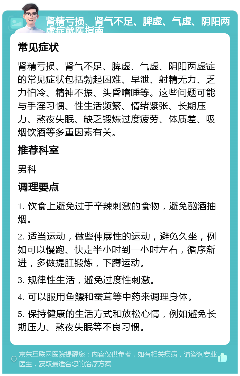 肾精亏损、肾气不足、脾虚、气虚、阴阳两虚症就医指南 常见症状 肾精亏损、肾气不足、脾虚、气虚、阴阳两虚症的常见症状包括勃起困难、早泄、射精无力、乏力怕冷、精神不振、头昏嗜睡等。这些问题可能与手淫习惯、性生活频繁、情绪紧张、长期压力、熬夜失眠、缺乏锻炼过度疲劳、体质差、吸烟饮酒等多重因素有关。 推荐科室 男科 调理要点 1. 饮食上避免过于辛辣刺激的食物，避免酗酒抽烟。 2. 适当运动，做些伸展性的运动，避免久坐，例如可以慢跑、快走半小时到一小时左右，循序渐进，多做提肛锻炼，下蹲运动。 3. 规律性生活，避免过度性刺激。 4. 可以服用鱼鳔和蚕茸等中药来调理身体。 5. 保持健康的生活方式和放松心情，例如避免长期压力、熬夜失眠等不良习惯。