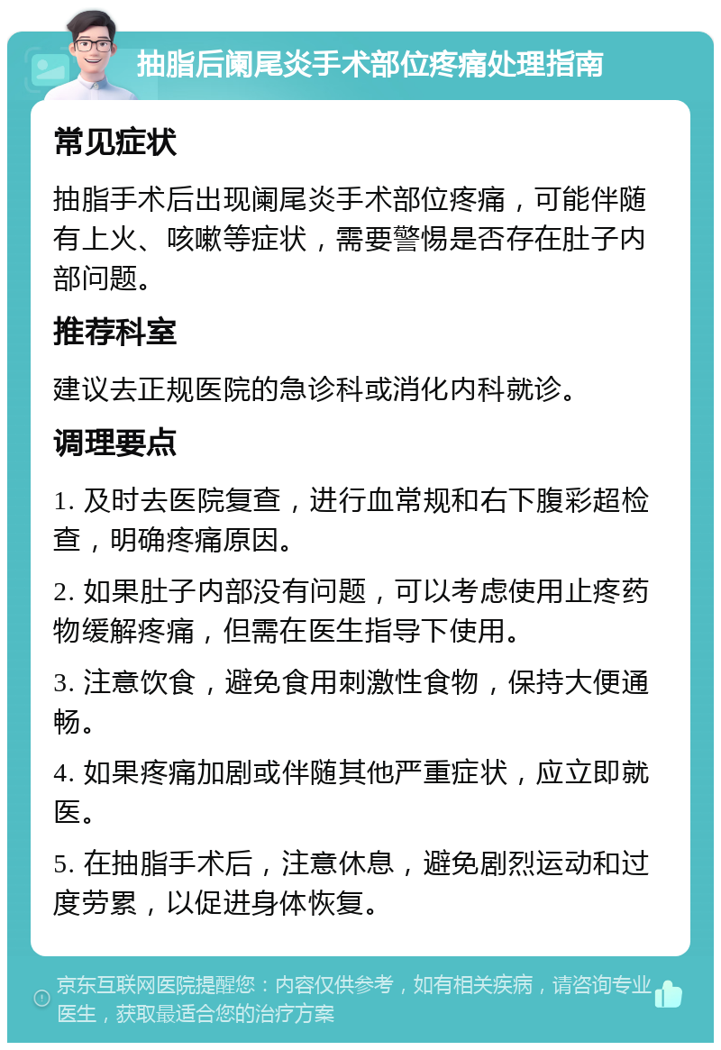 抽脂后阑尾炎手术部位疼痛处理指南 常见症状 抽脂手术后出现阑尾炎手术部位疼痛，可能伴随有上火、咳嗽等症状，需要警惕是否存在肚子内部问题。 推荐科室 建议去正规医院的急诊科或消化内科就诊。 调理要点 1. 及时去医院复查，进行血常规和右下腹彩超检查，明确疼痛原因。 2. 如果肚子内部没有问题，可以考虑使用止疼药物缓解疼痛，但需在医生指导下使用。 3. 注意饮食，避免食用刺激性食物，保持大便通畅。 4. 如果疼痛加剧或伴随其他严重症状，应立即就医。 5. 在抽脂手术后，注意休息，避免剧烈运动和过度劳累，以促进身体恢复。