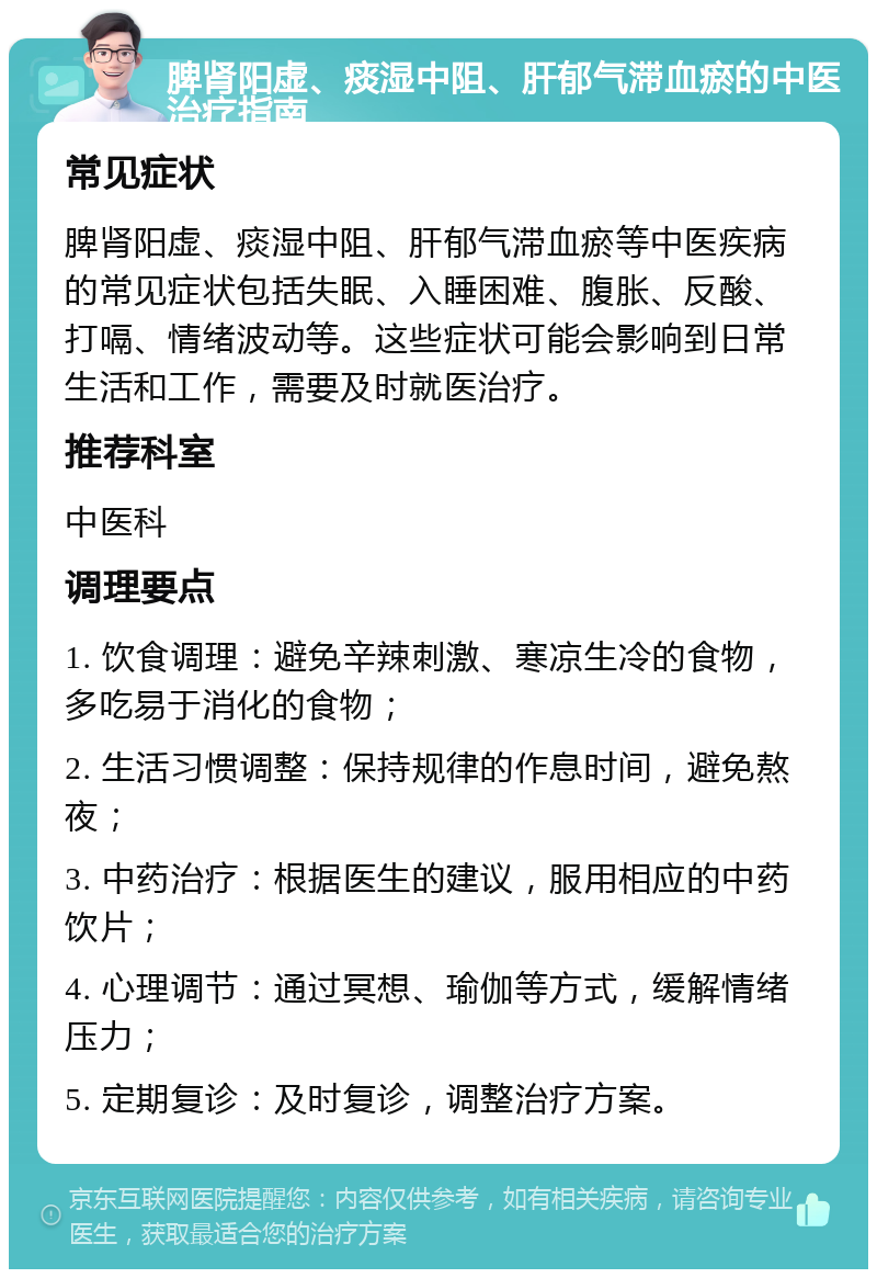 脾肾阳虚、痰湿中阻、肝郁气滞血瘀的中医治疗指南 常见症状 脾肾阳虚、痰湿中阻、肝郁气滞血瘀等中医疾病的常见症状包括失眠、入睡困难、腹胀、反酸、打嗝、情绪波动等。这些症状可能会影响到日常生活和工作，需要及时就医治疗。 推荐科室 中医科 调理要点 1. 饮食调理：避免辛辣刺激、寒凉生冷的食物，多吃易于消化的食物； 2. 生活习惯调整：保持规律的作息时间，避免熬夜； 3. 中药治疗：根据医生的建议，服用相应的中药饮片； 4. 心理调节：通过冥想、瑜伽等方式，缓解情绪压力； 5. 定期复诊：及时复诊，调整治疗方案。