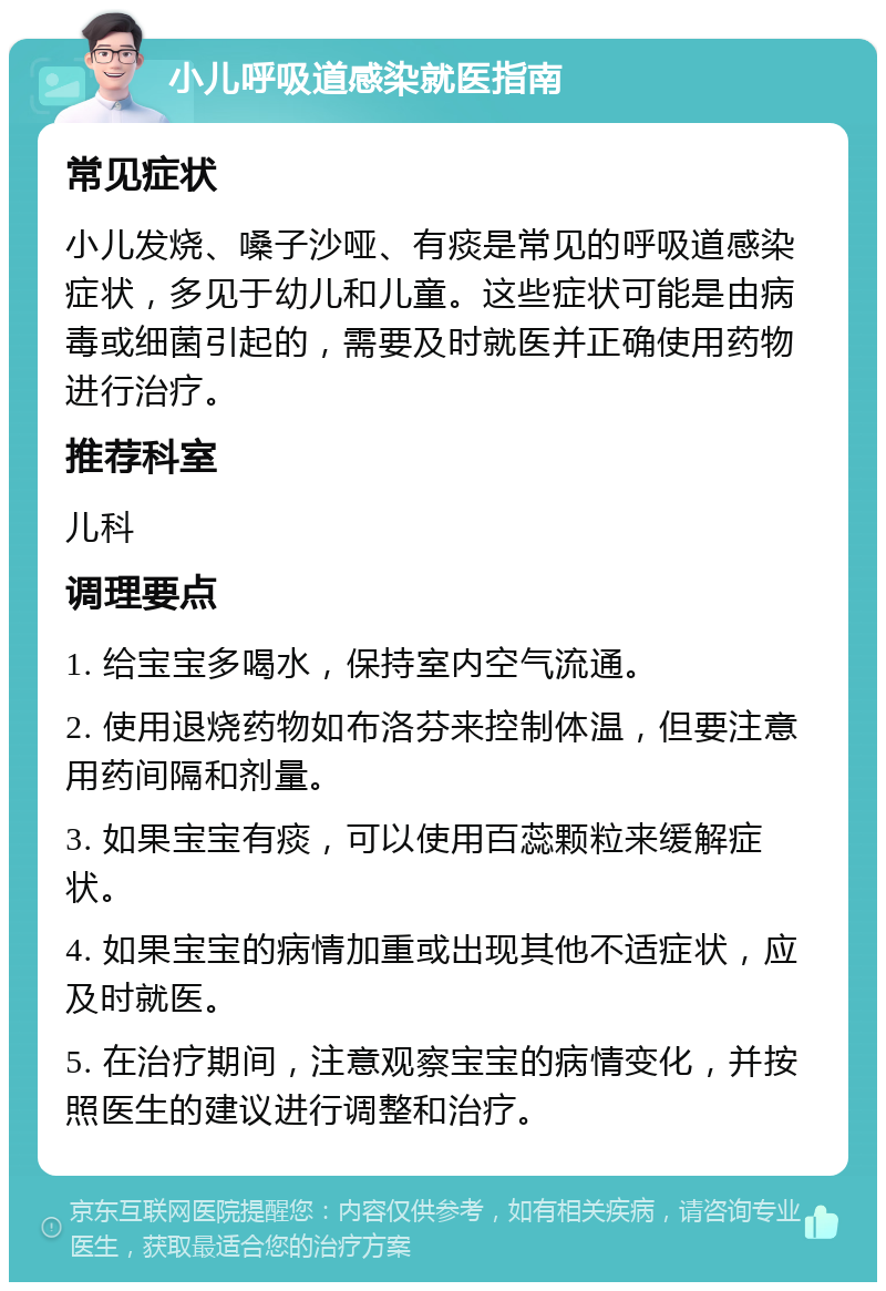 小儿呼吸道感染就医指南 常见症状 小儿发烧、嗓子沙哑、有痰是常见的呼吸道感染症状，多见于幼儿和儿童。这些症状可能是由病毒或细菌引起的，需要及时就医并正确使用药物进行治疗。 推荐科室 儿科 调理要点 1. 给宝宝多喝水，保持室内空气流通。 2. 使用退烧药物如布洛芬来控制体温，但要注意用药间隔和剂量。 3. 如果宝宝有痰，可以使用百蕊颗粒来缓解症状。 4. 如果宝宝的病情加重或出现其他不适症状，应及时就医。 5. 在治疗期间，注意观察宝宝的病情变化，并按照医生的建议进行调整和治疗。