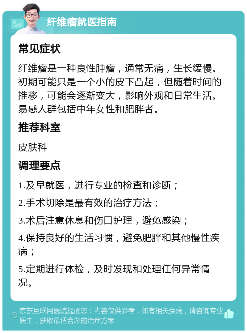 纤维瘤就医指南 常见症状 纤维瘤是一种良性肿瘤，通常无痛，生长缓慢。初期可能只是一个小的皮下凸起，但随着时间的推移，可能会逐渐变大，影响外观和日常生活。易感人群包括中年女性和肥胖者。 推荐科室 皮肤科 调理要点 1.及早就医，进行专业的检查和诊断； 2.手术切除是最有效的治疗方法； 3.术后注意休息和伤口护理，避免感染； 4.保持良好的生活习惯，避免肥胖和其他慢性疾病； 5.定期进行体检，及时发现和处理任何异常情况。