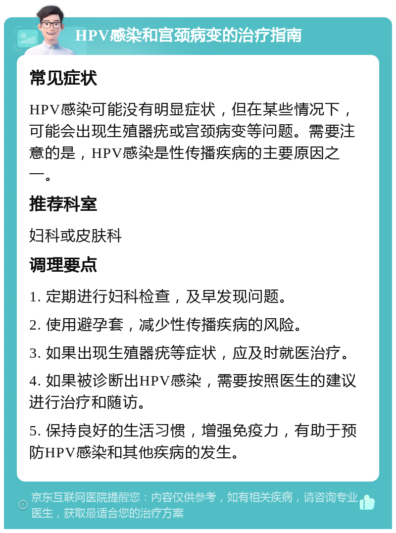 HPV感染和宫颈病变的治疗指南 常见症状 HPV感染可能没有明显症状，但在某些情况下，可能会出现生殖器疣或宫颈病变等问题。需要注意的是，HPV感染是性传播疾病的主要原因之一。 推荐科室 妇科或皮肤科 调理要点 1. 定期进行妇科检查，及早发现问题。 2. 使用避孕套，减少性传播疾病的风险。 3. 如果出现生殖器疣等症状，应及时就医治疗。 4. 如果被诊断出HPV感染，需要按照医生的建议进行治疗和随访。 5. 保持良好的生活习惯，增强免疫力，有助于预防HPV感染和其他疾病的发生。