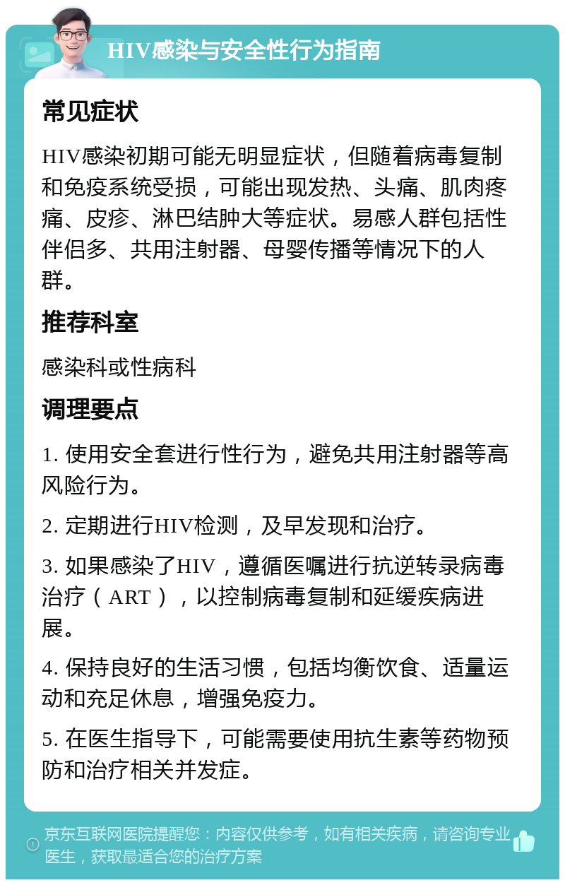 HIV感染与安全性行为指南 常见症状 HIV感染初期可能无明显症状，但随着病毒复制和免疫系统受损，可能出现发热、头痛、肌肉疼痛、皮疹、淋巴结肿大等症状。易感人群包括性伴侣多、共用注射器、母婴传播等情况下的人群。 推荐科室 感染科或性病科 调理要点 1. 使用安全套进行性行为，避免共用注射器等高风险行为。 2. 定期进行HIV检测，及早发现和治疗。 3. 如果感染了HIV，遵循医嘱进行抗逆转录病毒治疗（ART），以控制病毒复制和延缓疾病进展。 4. 保持良好的生活习惯，包括均衡饮食、适量运动和充足休息，增强免疫力。 5. 在医生指导下，可能需要使用抗生素等药物预防和治疗相关并发症。