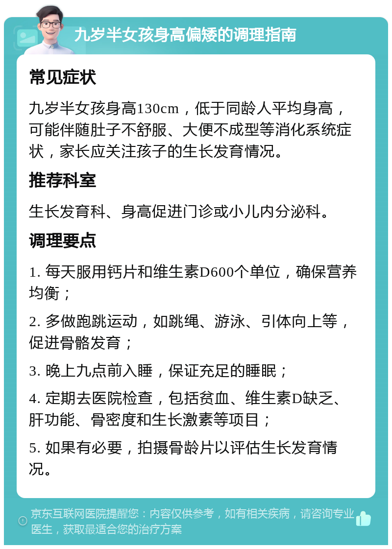 九岁半女孩身高偏矮的调理指南 常见症状 九岁半女孩身高130cm，低于同龄人平均身高，可能伴随肚子不舒服、大便不成型等消化系统症状，家长应关注孩子的生长发育情况。 推荐科室 生长发育科、身高促进门诊或小儿内分泌科。 调理要点 1. 每天服用钙片和维生素D600个单位，确保营养均衡； 2. 多做跑跳运动，如跳绳、游泳、引体向上等，促进骨骼发育； 3. 晚上九点前入睡，保证充足的睡眠； 4. 定期去医院检查，包括贫血、维生素D缺乏、肝功能、骨密度和生长激素等项目； 5. 如果有必要，拍摄骨龄片以评估生长发育情况。