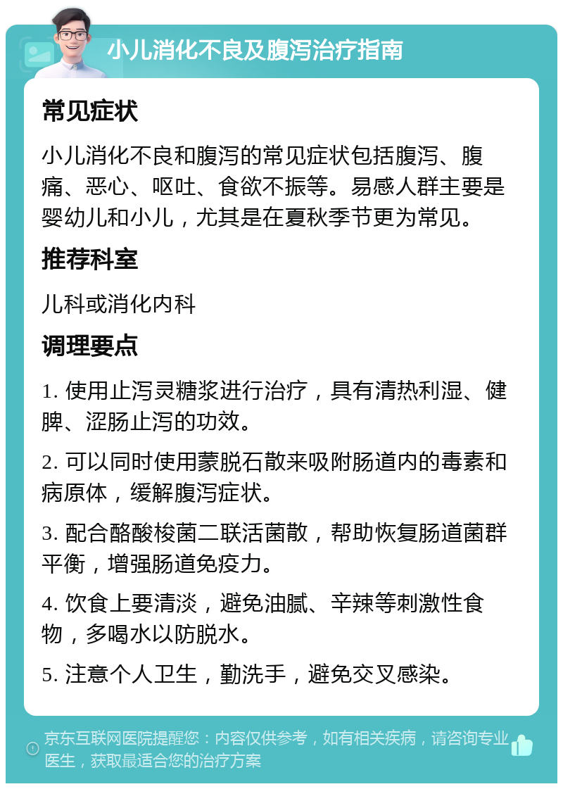 小儿消化不良及腹泻治疗指南 常见症状 小儿消化不良和腹泻的常见症状包括腹泻、腹痛、恶心、呕吐、食欲不振等。易感人群主要是婴幼儿和小儿，尤其是在夏秋季节更为常见。 推荐科室 儿科或消化内科 调理要点 1. 使用止泻灵糖浆进行治疗，具有清热利湿、健脾、涩肠止泻的功效。 2. 可以同时使用蒙脱石散来吸附肠道内的毒素和病原体，缓解腹泻症状。 3. 配合酪酸梭菌二联活菌散，帮助恢复肠道菌群平衡，增强肠道免疫力。 4. 饮食上要清淡，避免油腻、辛辣等刺激性食物，多喝水以防脱水。 5. 注意个人卫生，勤洗手，避免交叉感染。