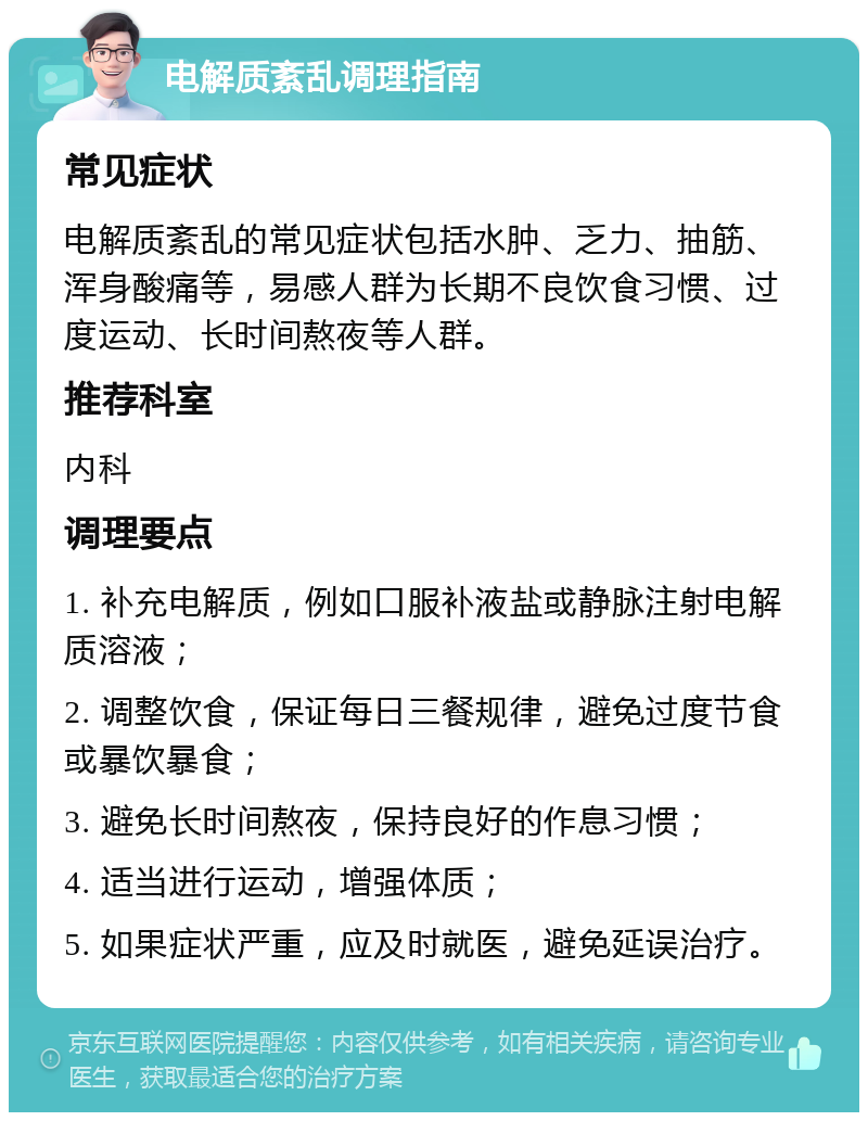 电解质紊乱调理指南 常见症状 电解质紊乱的常见症状包括水肿、乏力、抽筋、浑身酸痛等，易感人群为长期不良饮食习惯、过度运动、长时间熬夜等人群。 推荐科室 内科 调理要点 1. 补充电解质，例如口服补液盐或静脉注射电解质溶液； 2. 调整饮食，保证每日三餐规律，避免过度节食或暴饮暴食； 3. 避免长时间熬夜，保持良好的作息习惯； 4. 适当进行运动，增强体质； 5. 如果症状严重，应及时就医，避免延误治疗。