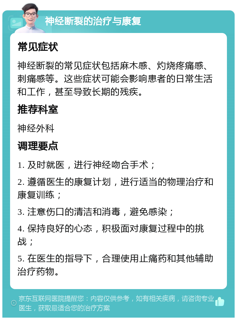 神经断裂的治疗与康复 常见症状 神经断裂的常见症状包括麻木感、灼烧疼痛感、刺痛感等。这些症状可能会影响患者的日常生活和工作，甚至导致长期的残疾。 推荐科室 神经外科 调理要点 1. 及时就医，进行神经吻合手术； 2. 遵循医生的康复计划，进行适当的物理治疗和康复训练； 3. 注意伤口的清洁和消毒，避免感染； 4. 保持良好的心态，积极面对康复过程中的挑战； 5. 在医生的指导下，合理使用止痛药和其他辅助治疗药物。