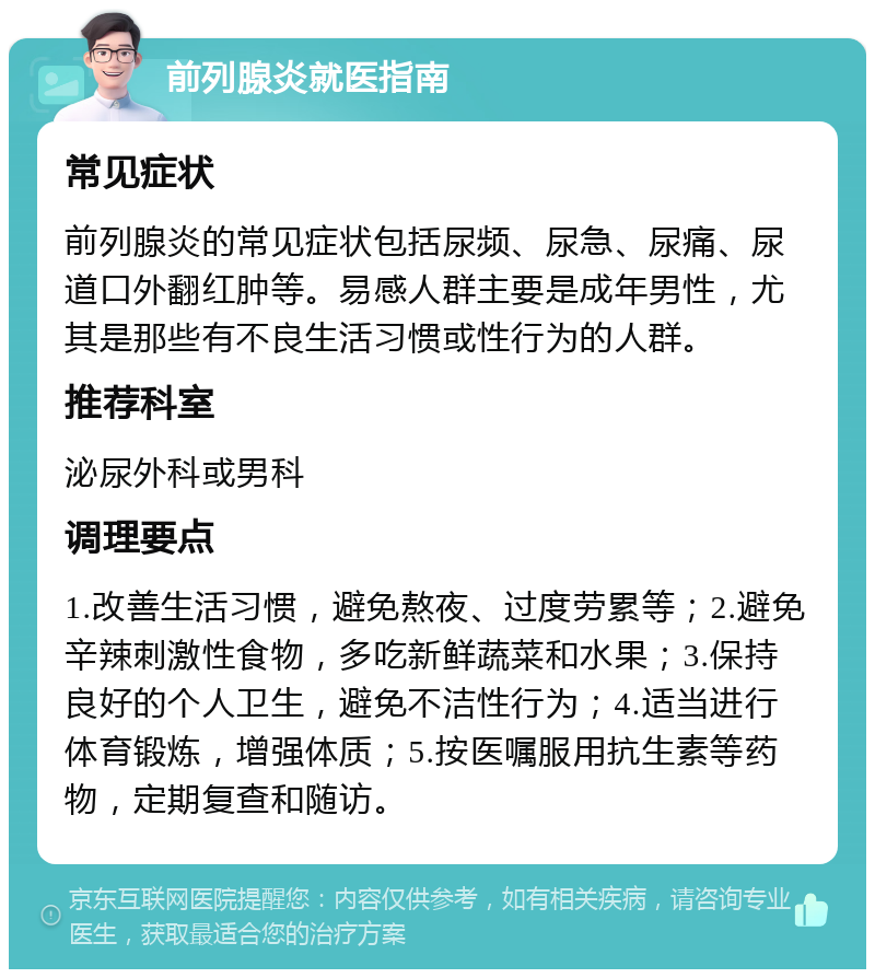 前列腺炎就医指南 常见症状 前列腺炎的常见症状包括尿频、尿急、尿痛、尿道口外翻红肿等。易感人群主要是成年男性，尤其是那些有不良生活习惯或性行为的人群。 推荐科室 泌尿外科或男科 调理要点 1.改善生活习惯，避免熬夜、过度劳累等；2.避免辛辣刺激性食物，多吃新鲜蔬菜和水果；3.保持良好的个人卫生，避免不洁性行为；4.适当进行体育锻炼，增强体质；5.按医嘱服用抗生素等药物，定期复查和随访。