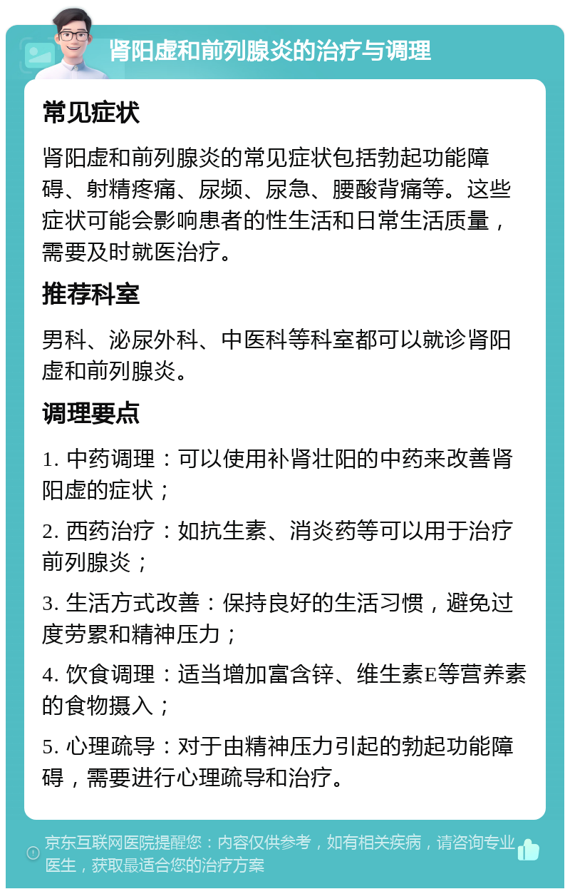 肾阳虚和前列腺炎的治疗与调理 常见症状 肾阳虚和前列腺炎的常见症状包括勃起功能障碍、射精疼痛、尿频、尿急、腰酸背痛等。这些症状可能会影响患者的性生活和日常生活质量，需要及时就医治疗。 推荐科室 男科、泌尿外科、中医科等科室都可以就诊肾阳虚和前列腺炎。 调理要点 1. 中药调理：可以使用补肾壮阳的中药来改善肾阳虚的症状； 2. 西药治疗：如抗生素、消炎药等可以用于治疗前列腺炎； 3. 生活方式改善：保持良好的生活习惯，避免过度劳累和精神压力； 4. 饮食调理：适当增加富含锌、维生素E等营养素的食物摄入； 5. 心理疏导：对于由精神压力引起的勃起功能障碍，需要进行心理疏导和治疗。