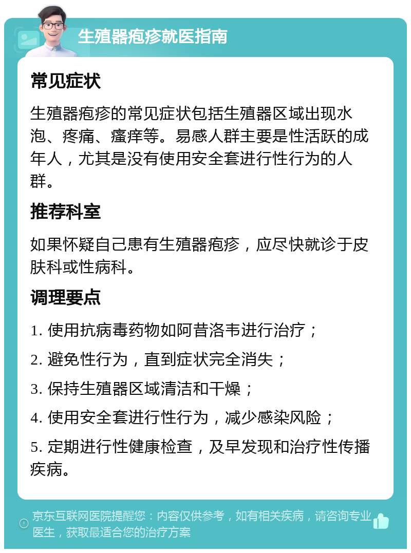 生殖器疱疹就医指南 常见症状 生殖器疱疹的常见症状包括生殖器区域出现水泡、疼痛、瘙痒等。易感人群主要是性活跃的成年人，尤其是没有使用安全套进行性行为的人群。 推荐科室 如果怀疑自己患有生殖器疱疹，应尽快就诊于皮肤科或性病科。 调理要点 1. 使用抗病毒药物如阿昔洛韦进行治疗； 2. 避免性行为，直到症状完全消失； 3. 保持生殖器区域清洁和干燥； 4. 使用安全套进行性行为，减少感染风险； 5. 定期进行性健康检查，及早发现和治疗性传播疾病。