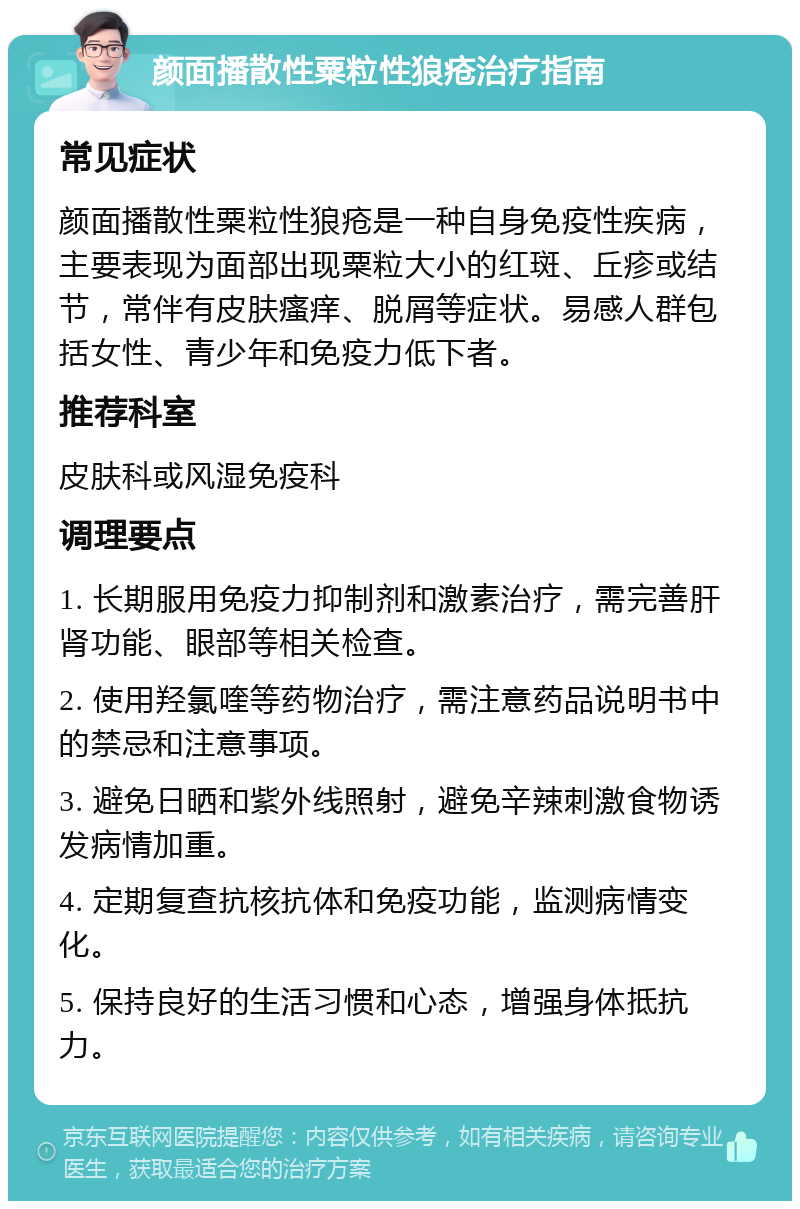 颜面播散性粟粒性狼疮治疗指南 常见症状 颜面播散性粟粒性狼疮是一种自身免疫性疾病，主要表现为面部出现粟粒大小的红斑、丘疹或结节，常伴有皮肤瘙痒、脱屑等症状。易感人群包括女性、青少年和免疫力低下者。 推荐科室 皮肤科或风湿免疫科 调理要点 1. 长期服用免疫力抑制剂和激素治疗，需完善肝肾功能、眼部等相关检查。 2. 使用羟氯喹等药物治疗，需注意药品说明书中的禁忌和注意事项。 3. 避免日晒和紫外线照射，避免辛辣刺激食物诱发病情加重。 4. 定期复查抗核抗体和免疫功能，监测病情变化。 5. 保持良好的生活习惯和心态，增强身体抵抗力。