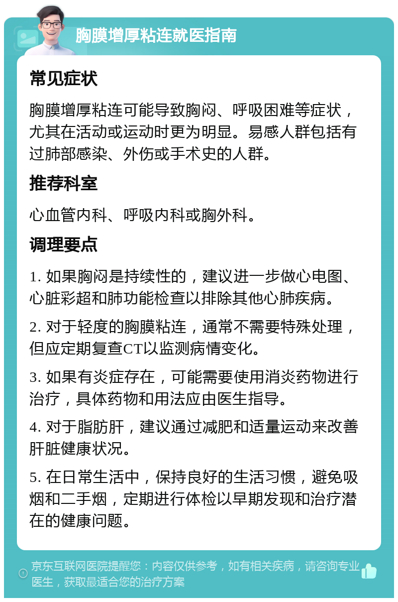 胸膜增厚粘连就医指南 常见症状 胸膜增厚粘连可能导致胸闷、呼吸困难等症状，尤其在活动或运动时更为明显。易感人群包括有过肺部感染、外伤或手术史的人群。 推荐科室 心血管内科、呼吸内科或胸外科。 调理要点 1. 如果胸闷是持续性的，建议进一步做心电图、心脏彩超和肺功能检查以排除其他心肺疾病。 2. 对于轻度的胸膜粘连，通常不需要特殊处理，但应定期复查CT以监测病情变化。 3. 如果有炎症存在，可能需要使用消炎药物进行治疗，具体药物和用法应由医生指导。 4. 对于脂肪肝，建议通过减肥和适量运动来改善肝脏健康状况。 5. 在日常生活中，保持良好的生活习惯，避免吸烟和二手烟，定期进行体检以早期发现和治疗潜在的健康问题。